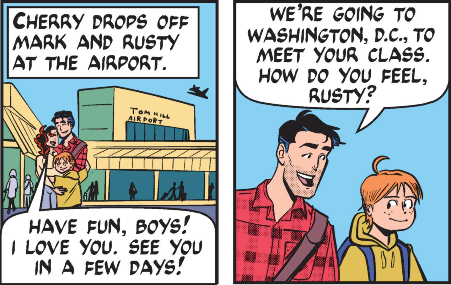 Comic book OCR: CHERRY DROPS OFF MARK AND RUSTY AT THE AIRPORT. WE'RE GOING TO WASHINGTONTO MEET YOUR CLASS. HOW DO YOU FEELRUSTY? Tom HILL AIRPORT HAVE FUNBOYS! I LOVE YOU. SEE YOU IN A FEW DAYS! DO CHERRY DROPS OFF MARK AND RUSTY AT THE AIRPORT . WE'RE GOING TO WASHINGTONTO MEET YOUR CLASS . HOW DO YOU FEELRUSTY ? Tom HILL AIRPORT HAVE FUNBOYS ! I LOVE YOU . SEE YOU IN A FEW DAYS ! DO