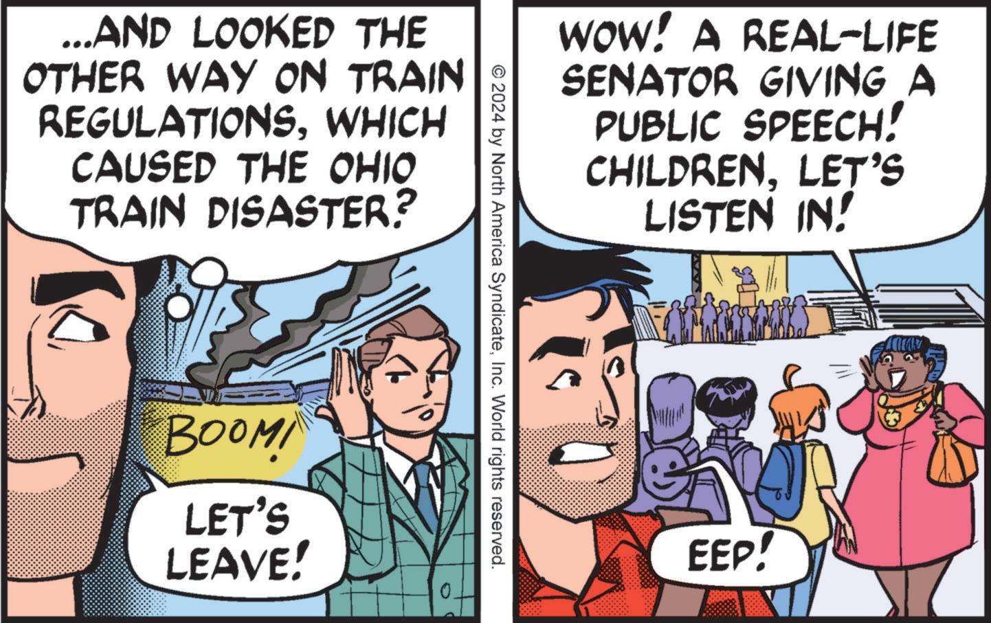 Conversation OCR: ...AND LOOKED THE OTHER WAY ON TRAIN REGULATIONSWHICH CAUSED THE OHIO TRAIN DISASTER? BOOM LET'S LEAVE! WOW! A REAL-LIFE SENATOR GIVING A PUBLIC SPEECH! CHILDREN. LET'S LISTEN IN! © 2024 by North America SyndicateInc. World rights reserved. EEP! ... AND LOOKED THE OTHER WAY ON TRAIN REGULATIONSWHICH CAUSED THE OHIO TRAIN DISASTER ? BOOM LET'S LEAVE ! WOW ! A REAL - LIFE SENATOR GIVING A PUBLIC SPEECH ! CHILDREN . LET'S LISTEN IN ! © 2024 by North America SyndicateInc. World rights reserved . EEP !
