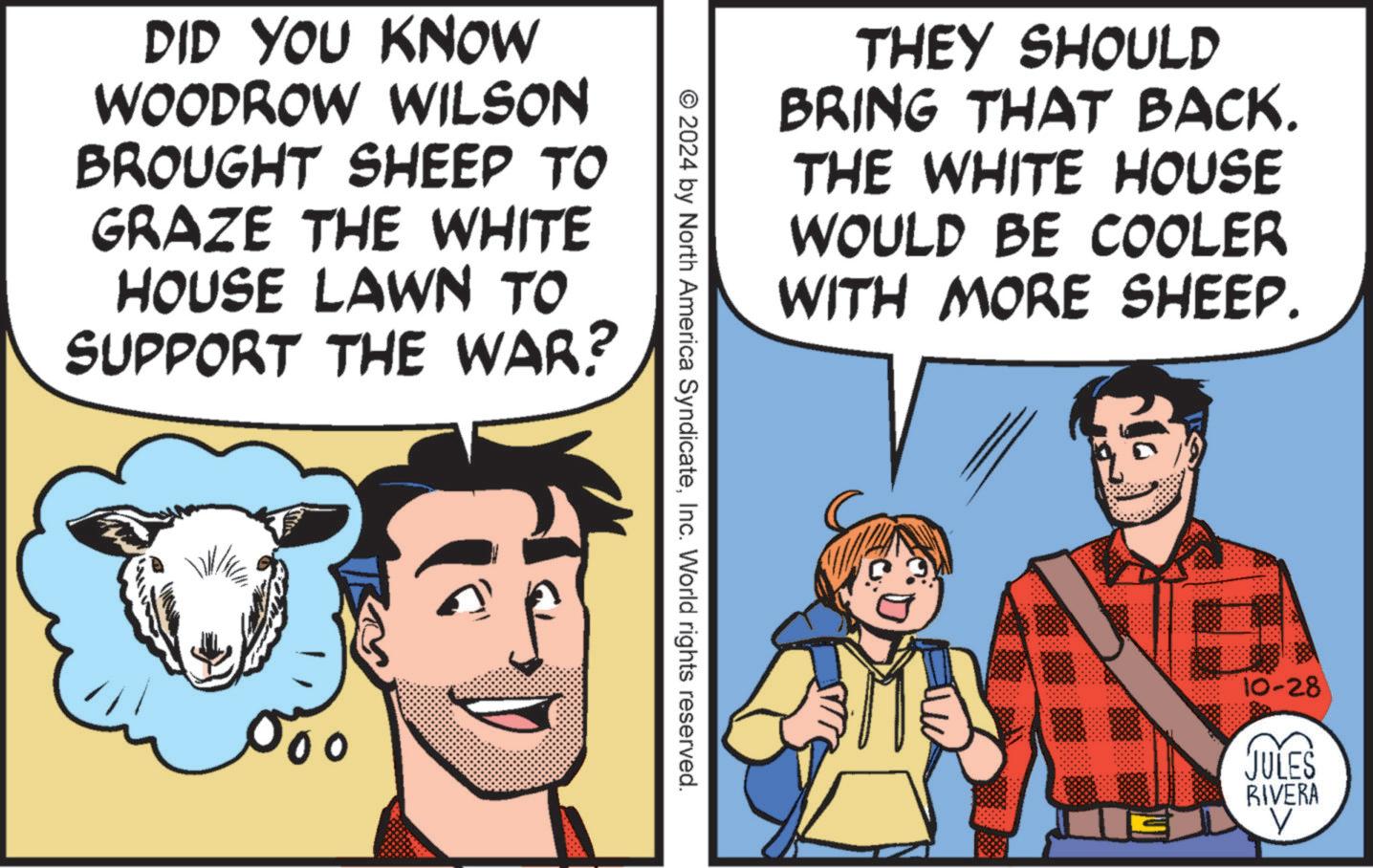 Humour OCR: DID YOU KNOW WOODROW WILSON BROUGHT SHEEP TO GRAZE THE WHITE HOUSE LAWN TO SUPPORT THE WAR? 500 THEY SHOULD BRING THAT BACK. THE WHITE HOUSE WOULD BE COOLER WITH MORE SHEEP. © 2024 by North America SyndicateInc. World rights reserved. 10-28 JULES RIVERA V DID YOU KNOW WOODROW WILSON BROUGHT SHEEP TO GRAZE THE WHITE HOUSE LAWN TO SUPPORT THE WAR ? 500 THEY SHOULD BRING THAT BACK . THE WHITE HOUSE WOULD BE COOLER WITH MORE SHEEP . © 2024 by North America SyndicateInc. World rights reserved . 10-28 JULES RIVERA V