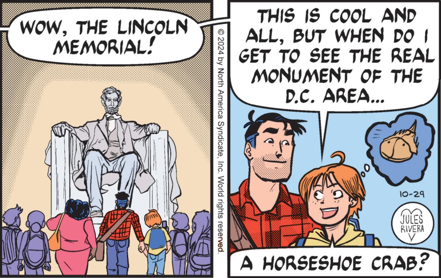 People OCR: WOWTHE LINCOLN MEMORIAL! THIS IS COOL AND ALLBUT WHEN DO I GET TO SEE THE REAL MONUMENT OF THE D.C. AREA... © 2024 by North America SyndicateInc. World rights reserved. 10-29 JULES RIVERA V A HORSESHOE CRAB? WOWTHE LINCOLN MEMORIAL ! THIS IS COOL AND ALLBUT WHEN DO I GET TO SEE THE REAL MONUMENT OF THE D.C. AREA ... © 2024 by North America SyndicateInc. World rights reserved . 10-29 JULES RIVERA V A HORSESHOE CRAB ?