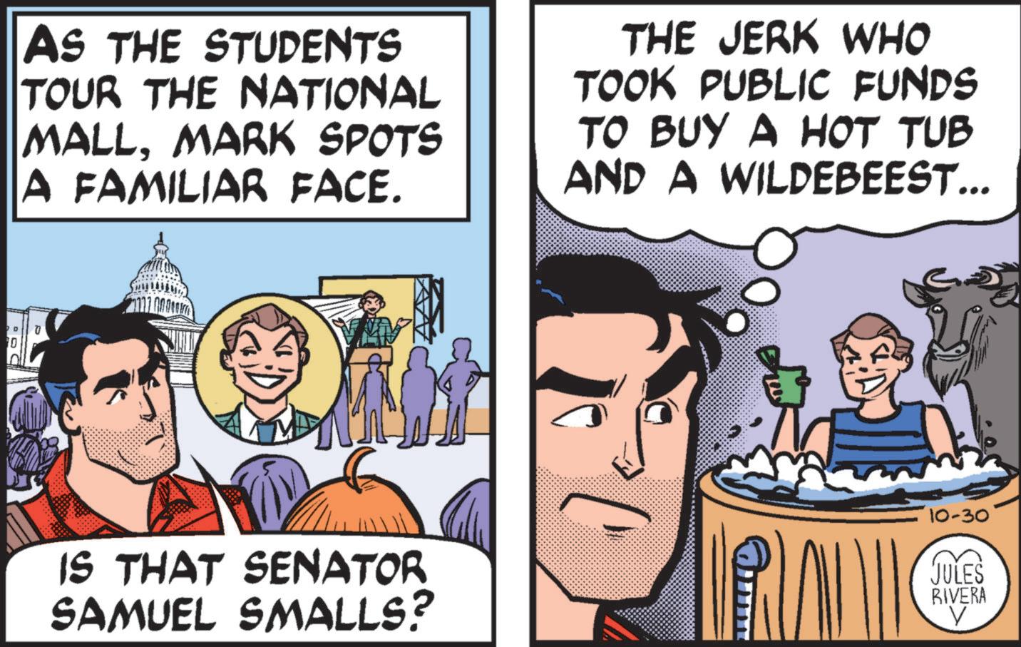Humour OCR: D 10 AS THE STUDENTS TOUR THE NATIONAL MALLMARK SPOTS A FAMILIAR FACE. THE JERK WHO TOOK PUBLIC FUNDS TO BUY A HOT TUB AND A WILDEBEEST... 10-30 IS THAT SENATOR SAMUEL SMALLS? JULES RIVERA V D 10 AS THE STUDENTS TOUR THE NATIONAL MALLMARK SPOTS A FAMILIAR FACE . THE JERK WHO TOOK PUBLIC FUNDS TO BUY A HOT TUB AND A WILDEBEEST ... 10-30 IS THAT SENATOR SAMUEL SMALLS ? JULES RIVERA V