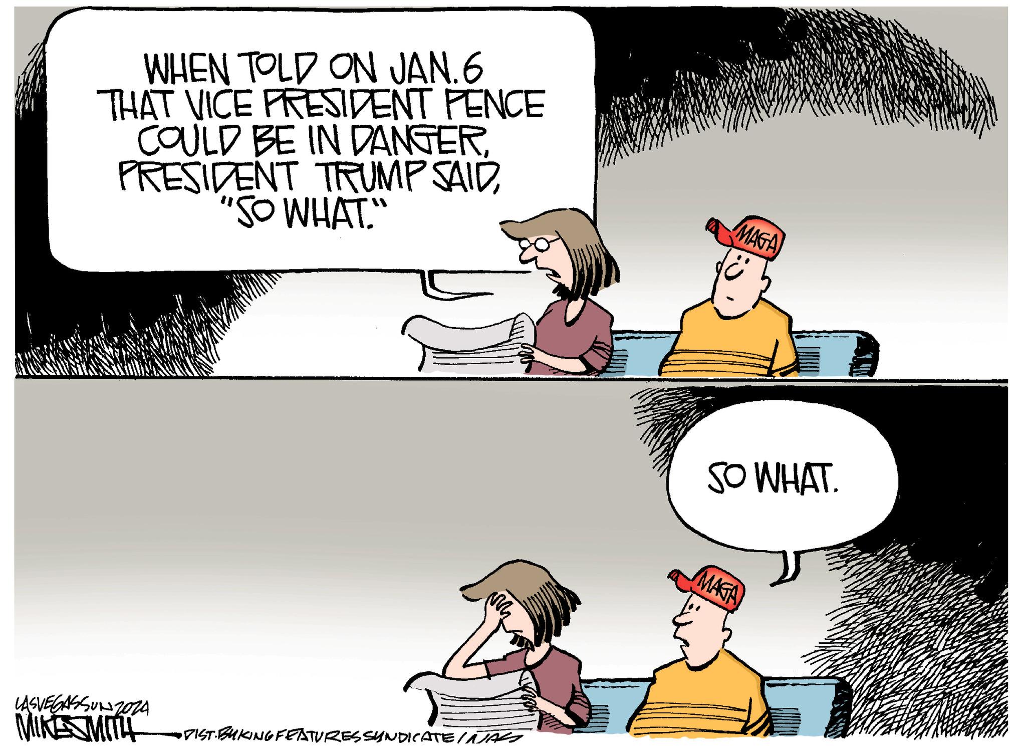 Font OCR: WHEN TOLD ON JAN.6 THAT VICE PRESIDENT PENCE COULD BE IN DANGER. PRESIDENT TRUMP SAID"SO WHAT." LASVEGASSUNZ024 MIKE SMITH •DIST BUKING FEATURES SYNDICATE INTAS MAGA SO WHAT. MAGA WHEN TOLD ON JAN.6 THAT VICE PRESIDENT PENCE COULD BE IN DANGER . PRESIDENT TRUMP SAID" SO WHAT . " LASVEGASSUNZ024 MIKE SMITH • DIST BUKING FEATURES SYNDICATE INTAS MAGA SO WHAT . MAGA