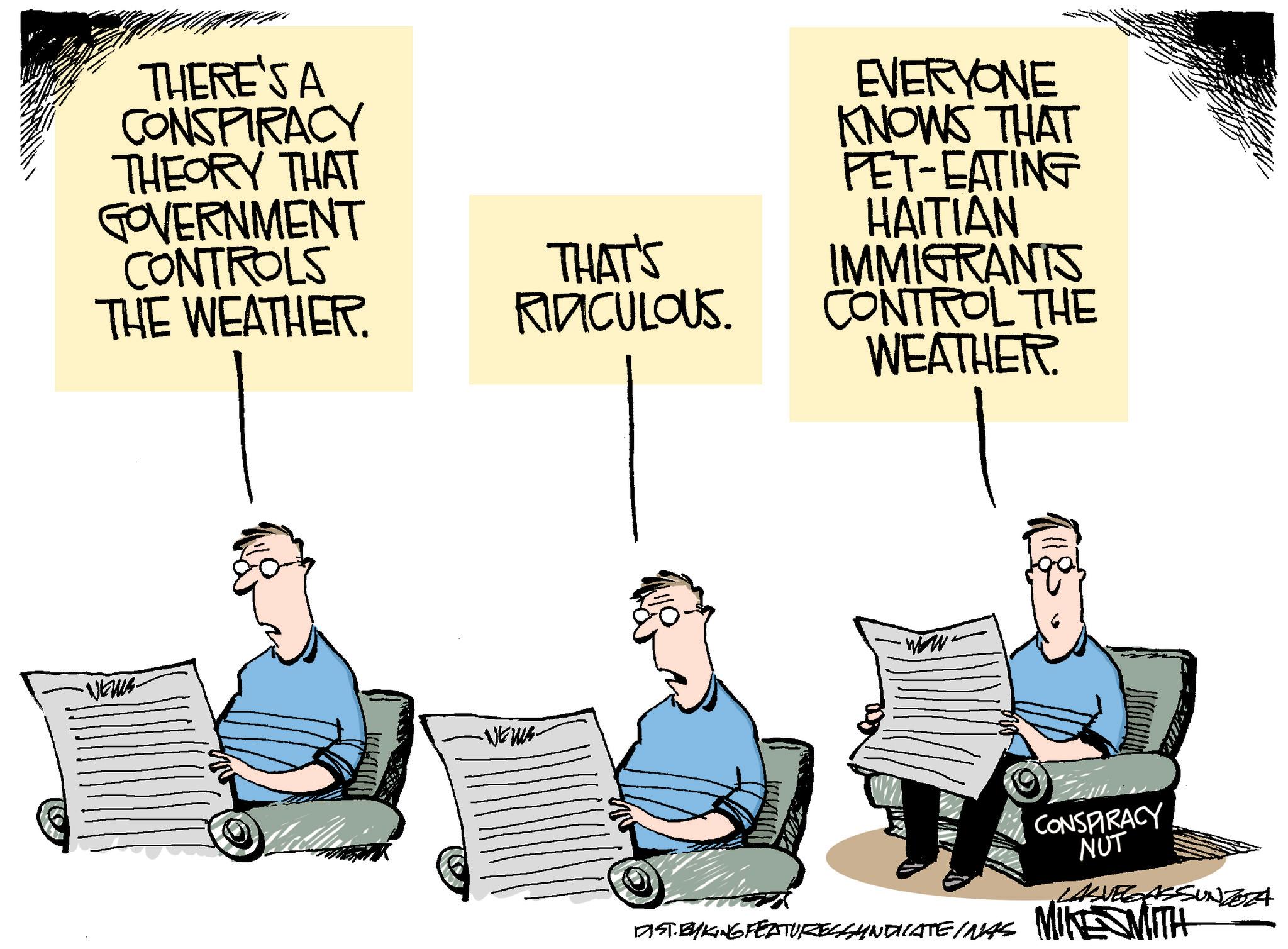 Sitting OCR: THERE'S A CONSPIRACY THEORY THAT GOVERNMENT CONTROLS THE WEATHER. •NEWS- THAT'S RIDICULOUS EVERYONE KNOWS THAT PET-EATING HAITIAN IMMIGRANTS CONTROL THE WEATHER. ·ww. -NEWS- CONSPIRACY NUT LASVEGASSUNZOZA DIST. BYKING FEATURESSAINDICATEINAS MINE WITH THERE'S A CONSPIRACY THEORY THAT GOVERNMENT CONTROLS THE WEATHER . • NEWS- THAT'S RIDICULOUS EVERYONE KNOWS THAT PET - EATING HAITIAN IMMIGRANTS CONTROL THE WEATHER . · ww . -NEWS- CONSPIRACY NUT LASVEGASSUNZOZA DIST . BYKING FEATURESSAINDICATEINAS MINE WITH