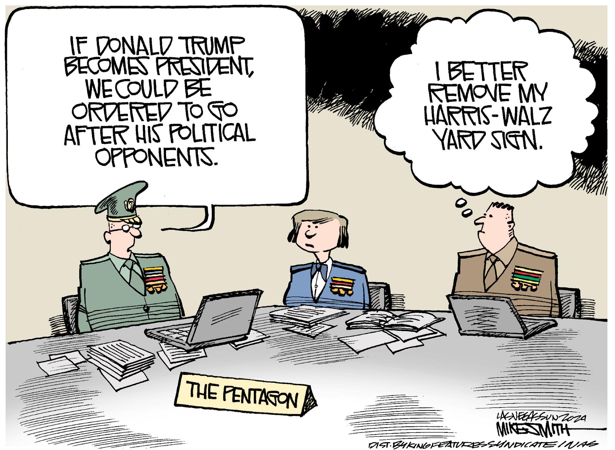 Illustration OCR: IF DONALD TRUMP BECOMES PRESIDENTWE COULD BE ORDERED TO GO AFTER HIS POLITICAL OPPONENTS. I BETTER REMOVE MY HARRIS-WALZ YARD SIGN. THE PENTAGON LASVEGASSUN 2024 MIKE SMITH DIST.BYKING FEATURES SYNDICATE INAS IF DONALD TRUMP BECOMES PRESIDENTWE COULD BE ORDERED TO GO AFTER HIS POLITICAL OPPONENTS . I BETTER REMOVE MY HARRIS - WALZ YARD SIGN . THE PENTAGON LASVEGASSUN 2024 MIKE SMITH DIST.BYKING FEATURES SYNDICATE INAS
