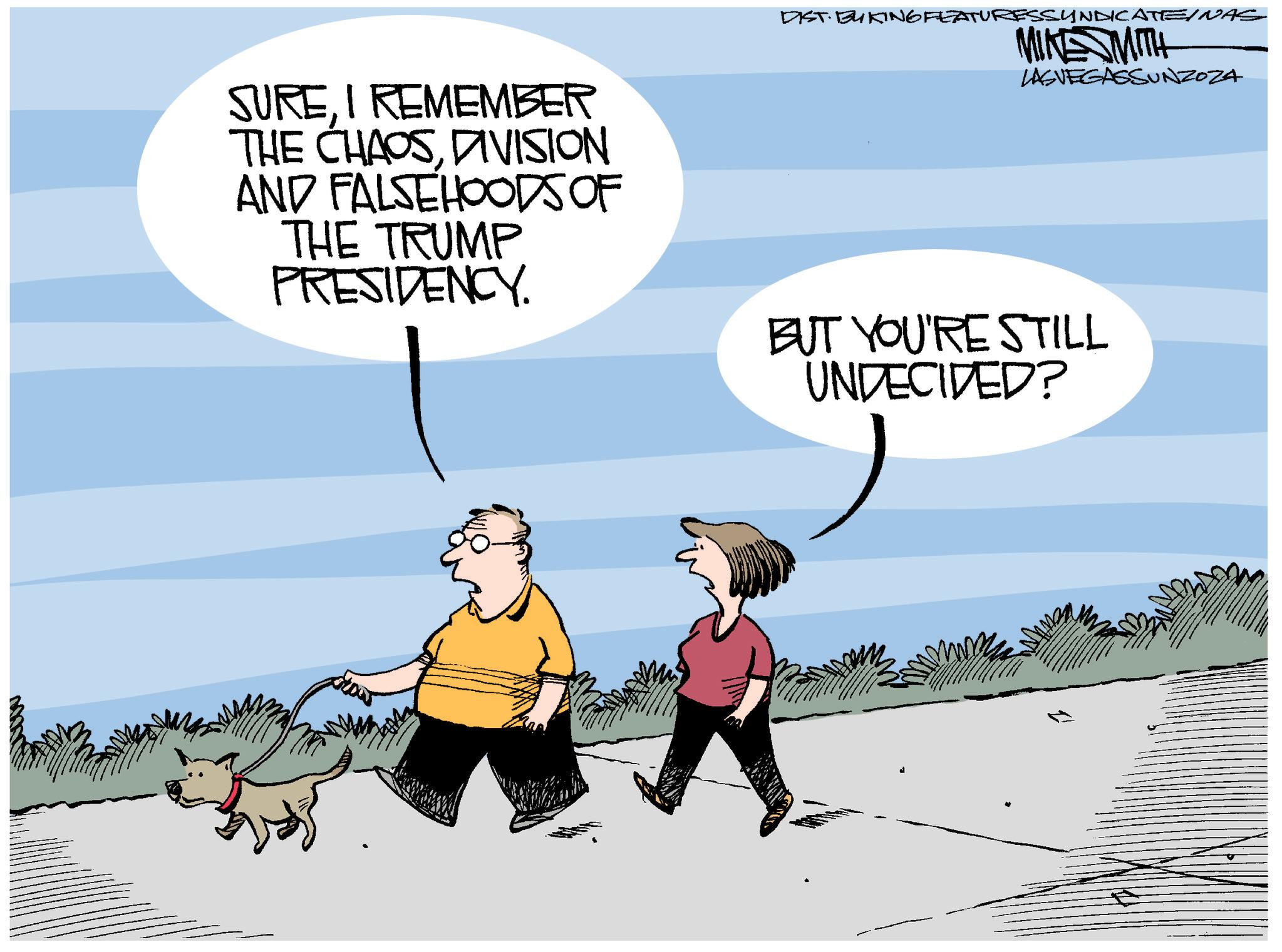 Humour OCR: SUREI REMEMBER THE CHAOSDIVISION AND FALSEHOODS OF THE TRUMP PRESIDENCY DIST. BUKING FEATURESSYNDICATE/NAS MIKE MITH LASVEGASSUNZOZA BUT YOU'RE STILL UNDECIDED? SUREI REMEMBER THE CHAOSDIVISION AND FALSEHOODS OF THE TRUMP PRESIDENCY DIST . BUKING FEATURESSYNDICATE / NAS MIKE MITH LASVEGASSUNZOZA BUT YOU'RE STILL UNDECIDED ?