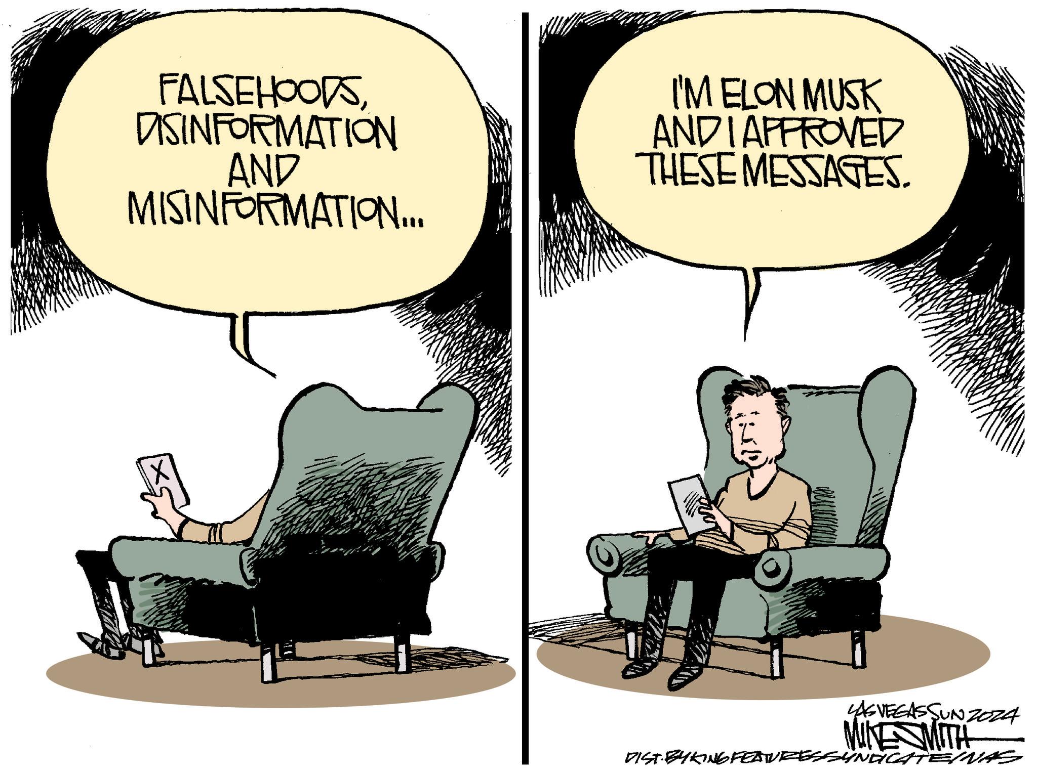 Art OCR: FALSEHOODSDISINFORMATION AND MISINFORMATION... I'M ELON MUSK AND I APPROVED THESE MESSAGES. LAS VEGASSUNZ024 MINESMITH DIST. BY KING FEATURESSYNDICATE/NAS FALSEHOODSDISINFORMATION AND MISINFORMATION ... I'M ELON MUSK AND I APPROVED THESE MESSAGES . LAS VEGASSUNZ024 MINESMITH DIST . BY KING FEATURESSYNDICATE / NAS