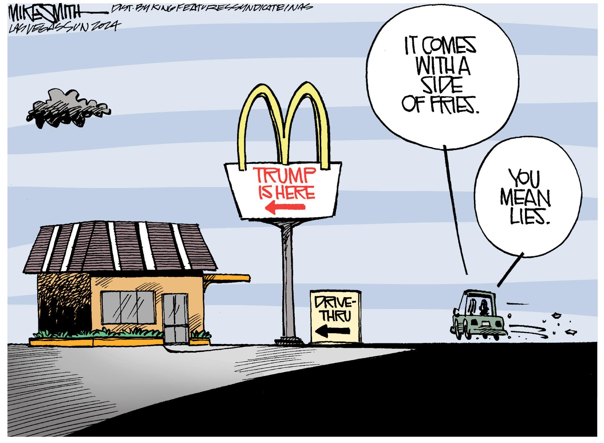 Motor vehicle OCR: MIKE MITH DIST BY KING FEATURESSYNDICATEINAS LAS VEGASSUNZ024 n TRUMP IS HERE IT COMES WITH A SIDE OF FRIES. YOU MEAN LIES. DRIVE- THRU MIKE MITH DIST BY KING FEATURESSYNDICATEINAS LAS VEGASSUNZ024 n TRUMP IS HERE IT COMES WITH A SIDE OF FRIES . YOU MEAN LIES . DRIVE- THRU