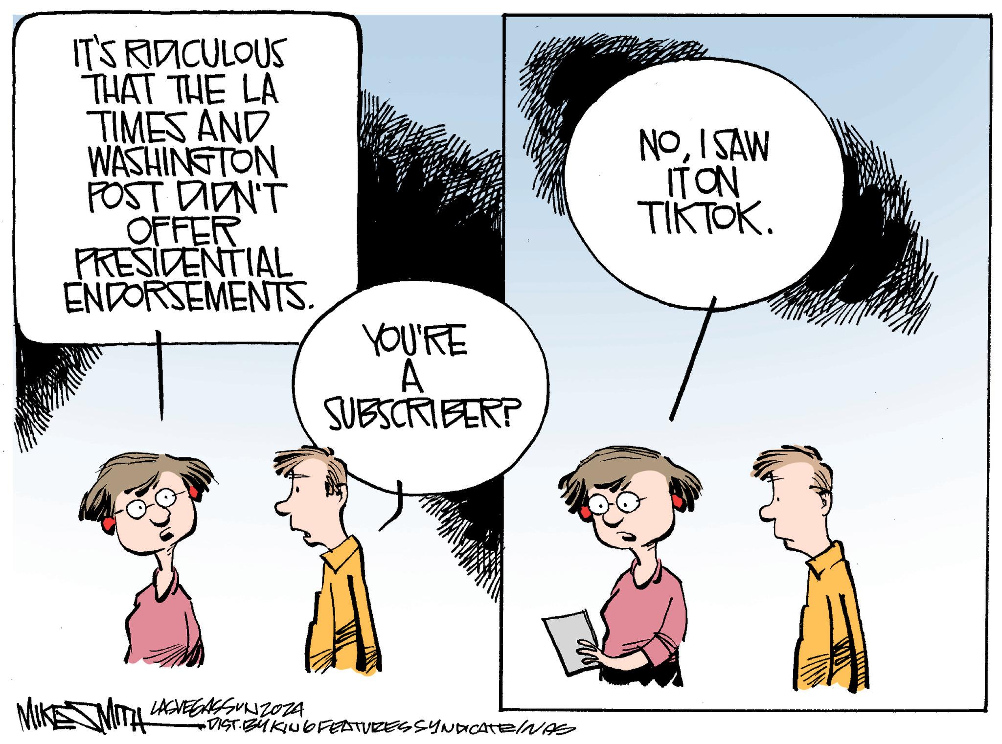 Gesture OCR: IT'S RIDICULOUS THAT THE LA TIMES AND WASHINGTON POST DIDN'T OFFER PRESIDENTIAL ENDORSEMENTS. YOU'RE A SUBSCRIBER? NOI SAW IT ON TIKTOK. MIKE MITH LASVEGASSUNZOZA -DIST. BYKING FEATURES SYNDICATE INAS IT'S RIDICULOUS THAT THE LA TIMES AND WASHINGTON POST DIDN'T OFFER PRESIDENTIAL ENDORSEMENTS . YOU'RE A SUBSCRIBER ? NOI SAW IT ON TIKTOK . MIKE MITH LASVEGASSUNZOZA -DIST . BYKING FEATURES SYNDICATE INAS