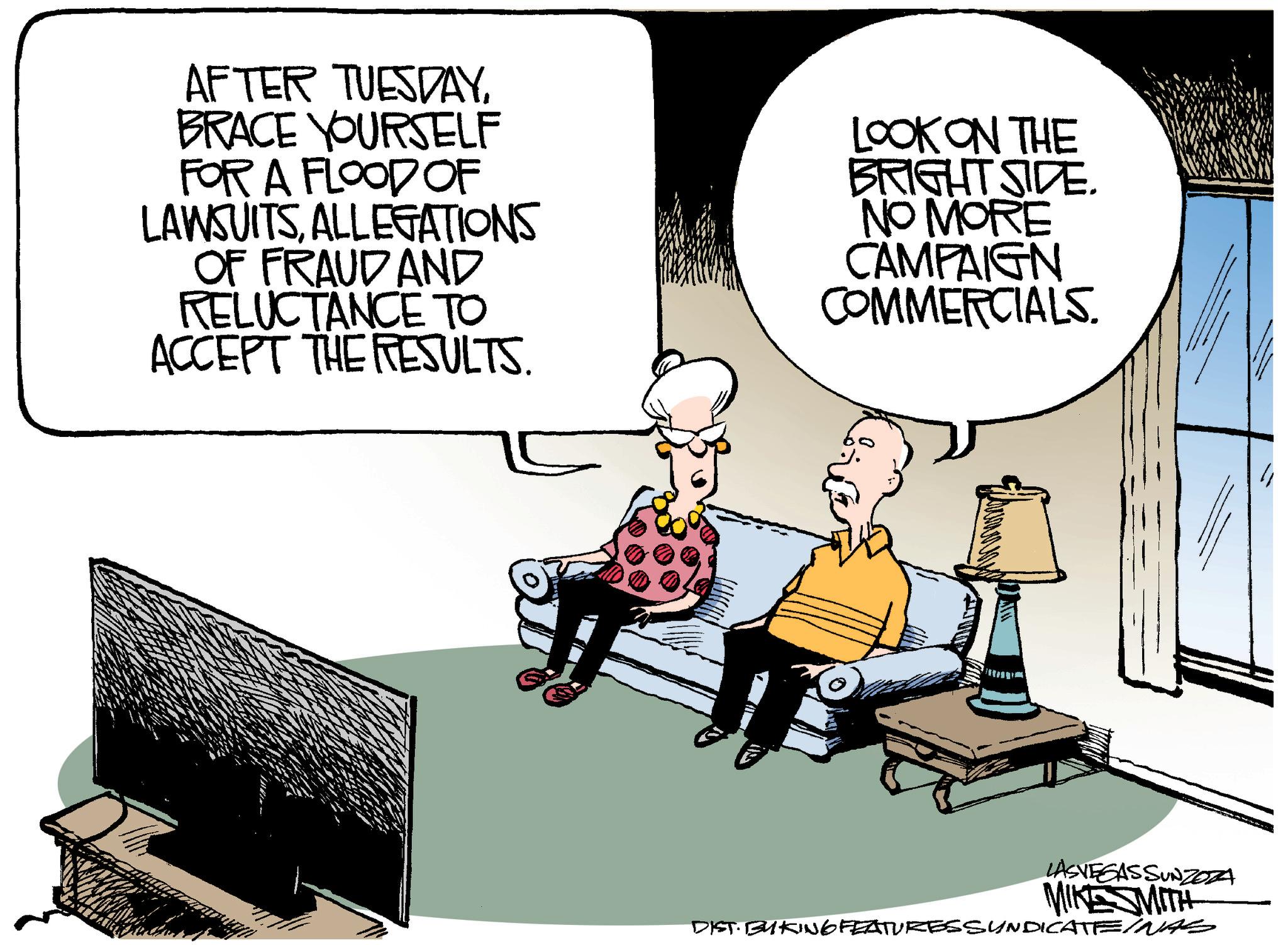 Illustration OCR: AFTER TUESDAYBRACE YOURSELF FOR A FLOOD OF LAWSUITSALLEGATIONS OF FRAUD AND RELUCTANCE TO ACCEPT THE RESULTS. LOOK ON THE BRIGHT SIDE. NO MORE CAMPAIGN COMMERCIALS. LASVEGASSUNZOZA MIKE SMITH DIST. BYKING FEATURES SUNDICATEINAS AFTER TUESDAYBRACE YOURSELF FOR A FLOOD OF LAWSUITSALLEGATIONS OF FRAUD AND RELUCTANCE TO ACCEPT THE RESULTS . LOOK ON THE BRIGHT SIDE . NO MORE CAMPAIGN COMMERCIALS . LASVEGASSUNZOZA MIKE SMITH DIST . BYKING FEATURES SUNDICATEINAS