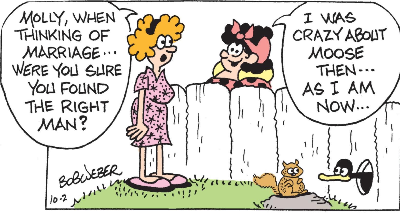 Happy OCR: MOLLYWHEN THINKING OF MARRIAGE... WERE YOU SURE YOU FOUND THE RIGHT MAN? BOBWEBER 10-2 I WAS CRAZY ABOUT MOOSE THEN... AS I AM NOW... MOLLYWHEN THINKING OF MARRIAGE ... WERE YOU SURE YOU FOUND THE RIGHT MAN ? BOBWEBER 10-2 I WAS CRAZY ABOUT MOOSE THEN ... AS I AM NOW ...