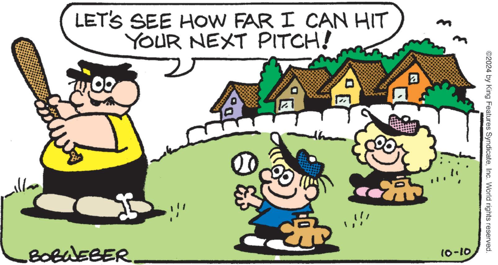 People in nature OCR: LET'S SEE HOW FAR I CAN HIT YOUR NEXT PITCH! BOBWEBER 'E ? ©2024 by King Features SyndicateInc. World rights reserved. 10-10. LET'S SEE HOW FAR I CAN HIT YOUR NEXT PITCH ! BOBWEBER ' E ? © 2024 by King Features SyndicateInc. World rights reserved . 10-10 .
