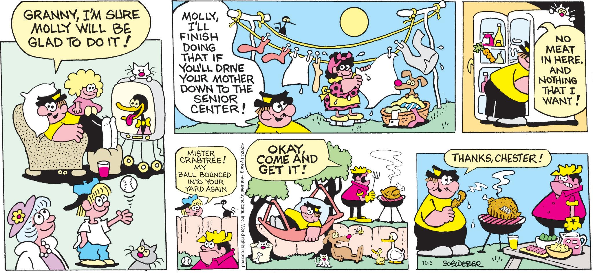 Comic book OCR: GRANNYI'M SURE MOLLY WILL BE GLAD TO DO IT! MOLLYI'LL FINISH DOING THAT IF YOU'LL DRIVE YOUR MOTHER DOWN TO THE SENIOR CENTER! ?? ? NO MEAT IN HERE. AND NOTHING THAT I WANT! 00 MISTER CRABTREE! MY BALL BOUNCED INTO YOUR YARD AGAIN OKAYCOME AND GET IT! THANKSCHESTER! 2024 by King Features SyndicateInc. World rights reserved. 10-6 BOBWEBER GRANNYI'M SURE MOLLY WILL BE GLAD TO DO IT ! MOLLYI'LL FINISH DOING THAT IF YOU'LL DRIVE YOUR MOTHER DOWN TO THE SENIOR CENTER ! ?? ? NO MEAT IN HERE . AND NOTHING THAT I WANT ! 00 MISTER CRABTREE ! MY BALL BOUNCED INTO YOUR YARD AGAIN OKAYCOME AND GET IT ! THANKSCHESTER ! 2024 by King Features SyndicateInc. World rights reserved . 10-6 BOBWEBER