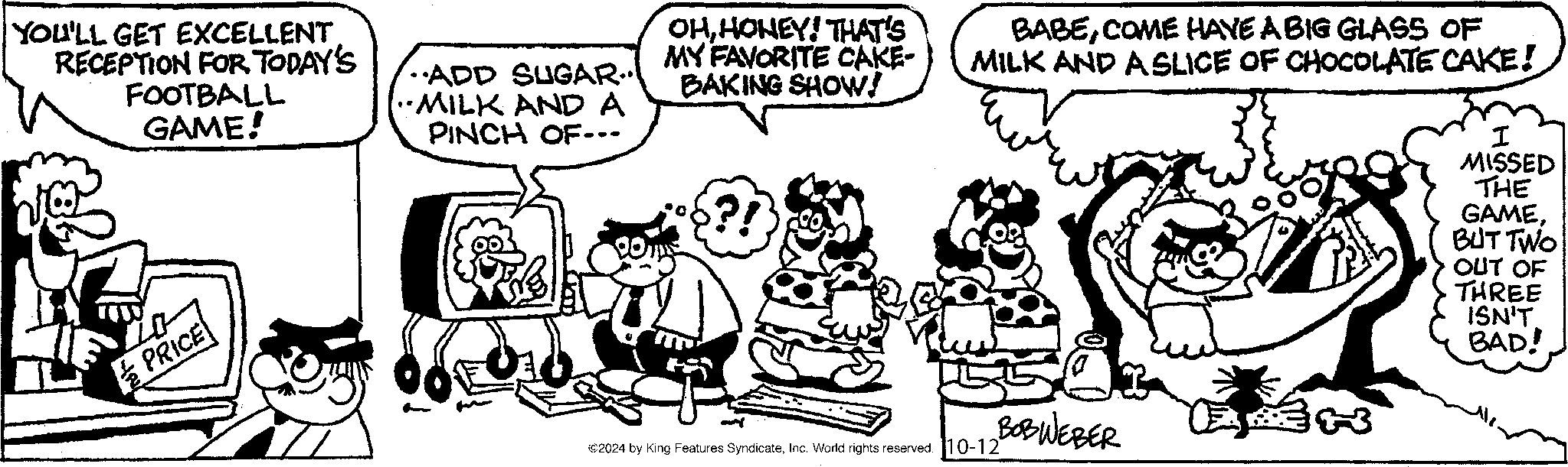 Gesture OCR: YOU'LL GET EXCELLENT RECEPTION FOR TODAY'S FOOTBALL GAME! ADD SUGAR... MILK AND A PINCH OF--- OHHONEY! THAT'S MY FAVORITE CAKE- BAKING SHOW! BABECOME HAVE A BIG GLASS OF MILK AND A SLICE OF CHOCOLATE CAKE! I MISSED THE GAMEBUT TWO PRICE ©2024 by King Features SyndicateInc. World rights reserved. 10-12 OUT OF THREE ISN'T BAD! BOBWEBER ? 303 YOU'LL GET EXCELLENT RECEPTION FOR TODAY'S FOOTBALL GAME ! ADD SUGAR ... MILK AND A PINCH OF --- OHHONEY ! THAT'S MY FAVORITE CAKE- BAKING SHOW ! BABECOME HAVE A BIG GLASS OF MILK AND A SLICE OF CHOCOLATE CAKE ! I MISSED THE GAMEBUT TWO PRICE © 2024 by King Features SyndicateInc. World rights reserved . 10-12 OUT OF THREE ISN'T BAD ! BOBWEBER ? 303