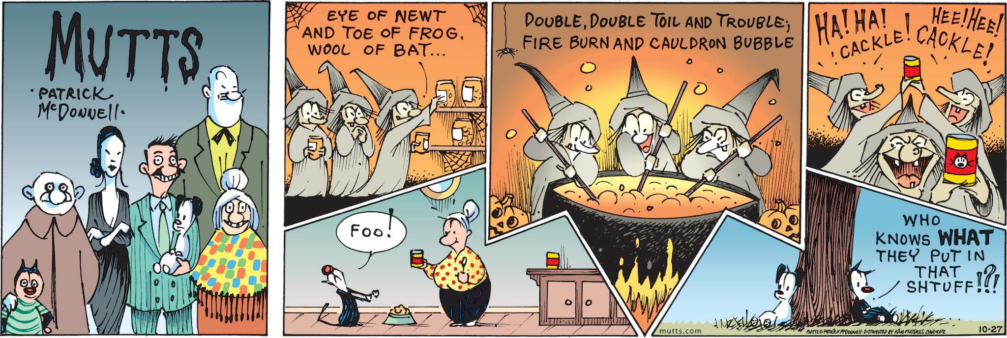 Distilled beverage OCR: MUTTS •PATRICK McDonnell EYE OF NEWT AND TOE OF FROG. WOOL OF BAT... 107 Foo! DOUBLEDOUBLE TOIL AND TROUBLE; FIRE BURN AND CAULDRON BUBBLE HA! HA! CACKLE! HEE!HEE! CACKLE! WHO KNOWS WHAT THEY PUT IN STHAFF!?! mutts.com MUTYS PATRICK MADONNE DISTRIBUTED BY KING FEATURES SYNDICATE 10-27 MUTTS • PATRICK McDonnell EYE OF NEWT AND TOE OF FROG . WOOL OF BAT ... 107 Foo ! DOUBLEDOUBLE TOIL AND TROUBLE ; FIRE BURN AND CAULDRON BUBBLE HA ! HA ! CACKLE ! HEE ! HEE ! CACKLE ! WHO KNOWS WHAT THEY PUT IN STHAFF ! ? ! mutts.com MUTYS PATRICK MADONNE DISTRIBUTED BY KING FEATURES SYNDICATE 10-27