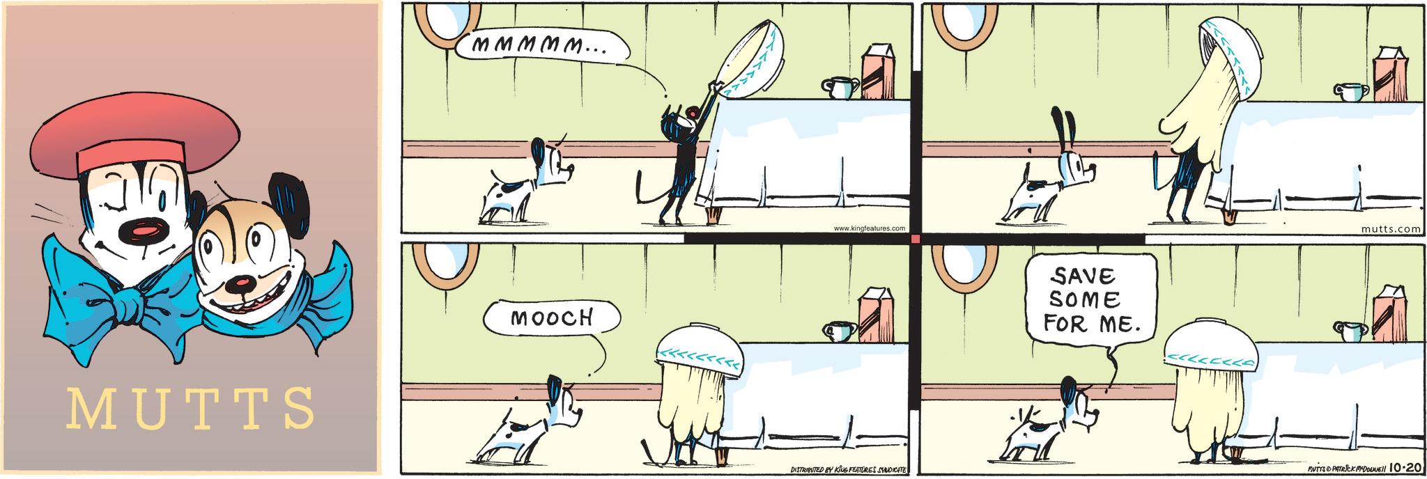 Font OCR: MUTTS MMMMM... MOOCH www.kingfeatures.com DISTRIBUTED BY KING FEATURES SYNDICATE ? SAVE SOME FOR ME. mutts.com MUTYS PATRICK McDowell 10.201 MUTTS MMMMM ... MOOCH www.kingfeatures.com DISTRIBUTED BY KING FEATURES SYNDICATE ? SAVE SOME FOR ME . mutts.com MUTYS PATRICK McDowell 10.201