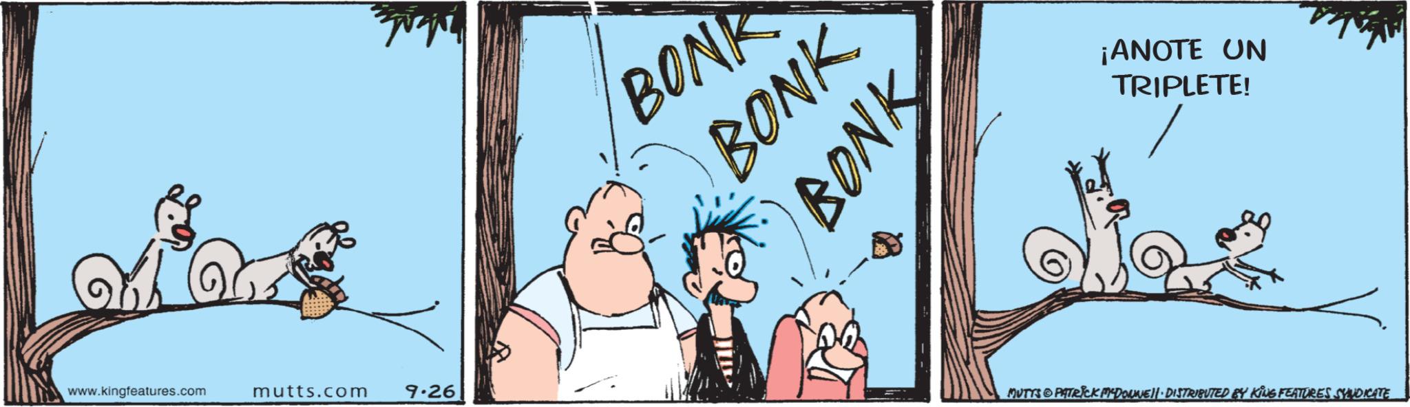 Picture frame OCR: www.kingfeatures.com mutts.com 9.26 BONK BONK BONK ¡ANOTE UN TRIPLETE! MUTTS PATRICK MCDONNELL DISTRIBUTED BY KING FEATURES SYNDICATE www.kingfeatures.com mutts.com 9.26 BONK BONK BONK ¡ ANOTE UN TRIPLETE ! MUTTS PATRICK MCDONNELL DISTRIBUTED BY KING FEATURES SYNDICATE