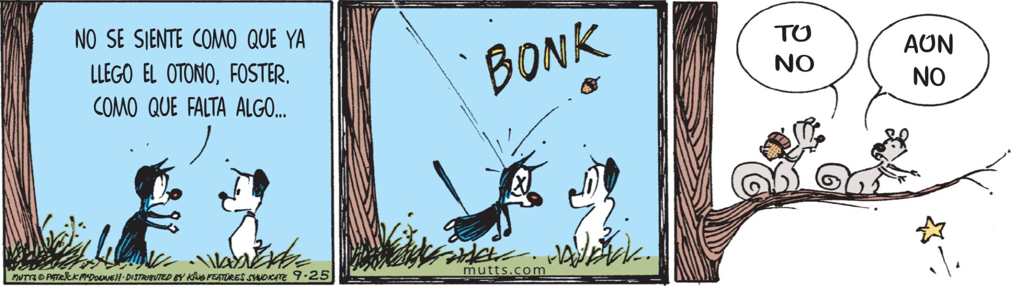 Visual arts OCR: NO SE SIENTE COMO QUE YA LLEGO EL OTONOFOSTER. COMO QUE FALTA ALGO... BONK ?? AUN NO NO mutts.com MUTTS & PATRICK MADONNE DISTRIBUTED BY KING FEATURES SYNDICATE 9-25 NO SE SIENTE COMO QUE YA LLEGO EL OTONOFOSTER . COMO QUE FALTA ALGO ... BONK ?? AUN NO NO mutts.com MUTTS & PATRICK MADONNE DISTRIBUTED BY KING FEATURES SYNDICATE 9-25