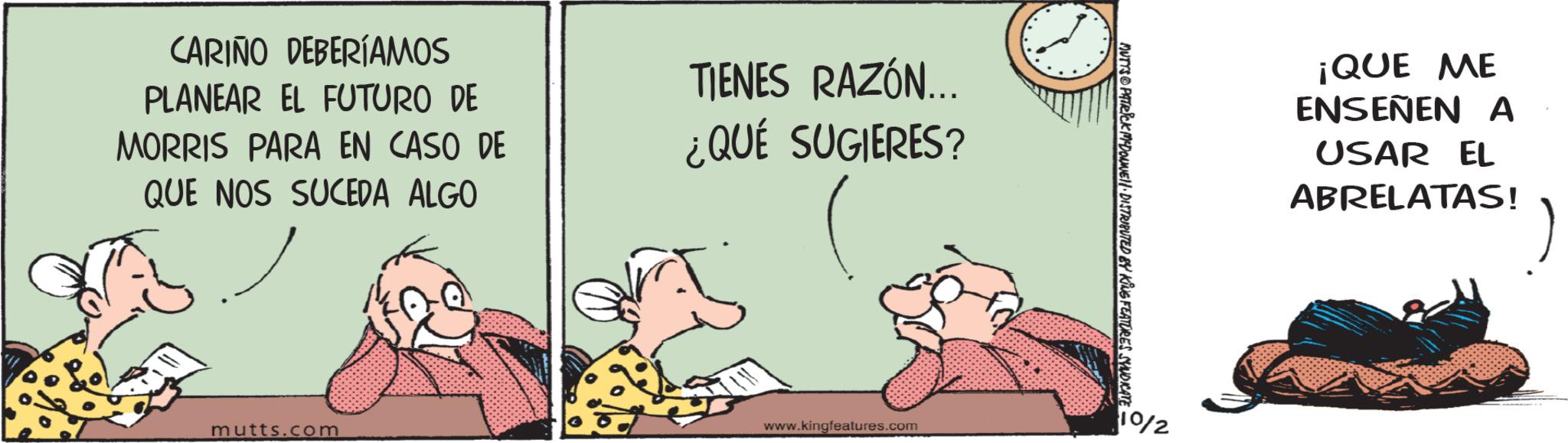 Water OCR: CARIÑO DEBERÍAMOS PLANEAR EL FUTURO DE MORRIS PARA EN CASO DE QUE NOS SUCEDA ALGO mutts.com TIENES RAZÓN... ¿QUÉ SUGIERES? www.kingfeatures.com MUTTS@PATRICK M-DOUNE DISTRIBUTED BY KING FEATURES SYNDICATE 10/2 ¡QUE ME ENSEÑEN A USAR EL ABRELATAS! CARIÑO DEBERÍAMOS PLANEAR EL FUTURO DE MORRIS PARA EN CASO DE QUE NOS SUCEDA ALGO mutts.com TIENES RAZÓN ... ¿ QUÉ SUGIERES ? www.kingfeatures.com MUTTS @ PATRICK M - DOUNE DISTRIBUTED BY KING FEATURES SYNDICATE 10/2 ¡ QUE ME ENSEÑEN A USAR EL ABRELATAS !