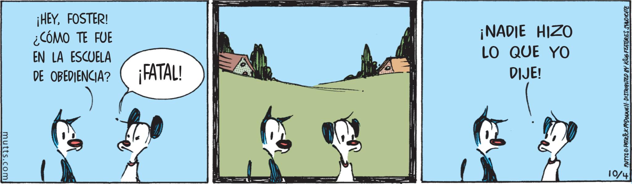 Graphics OCR: mutts.com ¡HEYFOSTER! ¿CÓMO TE FUE EN LA ESCUELA DE OBEDIENCIA? ¡FATAL! ¡NADIE HIZO LO QUE YO DIJE! MUTYS PATRICK MADONNELL DISTRIBUTED BY KING FEATURES SYNDICATE 10/4 mutts.com ¡ HEYFOSTER ! ¿ CÓMO TE FUE EN LA ESCUELA DE OBEDIENCIA ? ¡ FATAL ! ¡ NADIE HIZO LO QUE YO DIJE ! MUTYS PATRICK MADONNELL DISTRIBUTED BY KING FEATURES SYNDICATE 10/4