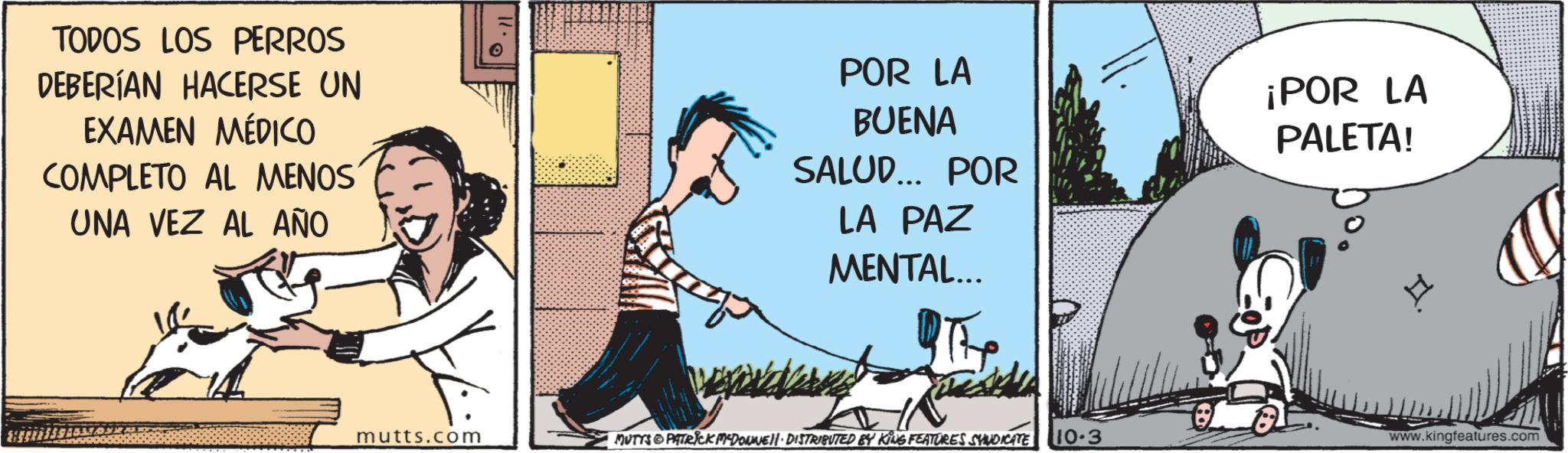Art OCR: TODOS LOS PERROS DEBERÍAN HACERSE UN EXAMEN MÉDICO COMPLETO AL MENOS UNA VEZ AL AÑO POR LA BUENA SALUD... POR LA PAZ MENTAL... ¡POR LA PALETA! mutts.com MUTYS PATRICK MCDONNEL. DISTRIBUTED BY KING FEATURES SYNDICATE 10.3 H www.kingfeatures.com TODOS LOS PERROS DEBERÍAN HACERSE UN EXAMEN MÉDICO COMPLETO AL MENOS UNA VEZ AL AÑO POR LA BUENA SALUD ... POR LA PAZ MENTAL ... ¡ POR LA PALETA ! mutts.com MUTYS PATRICK MCDONNEL . DISTRIBUTED BY KING FEATURES SYNDICATE 10.3 H www.kingfeatures.com