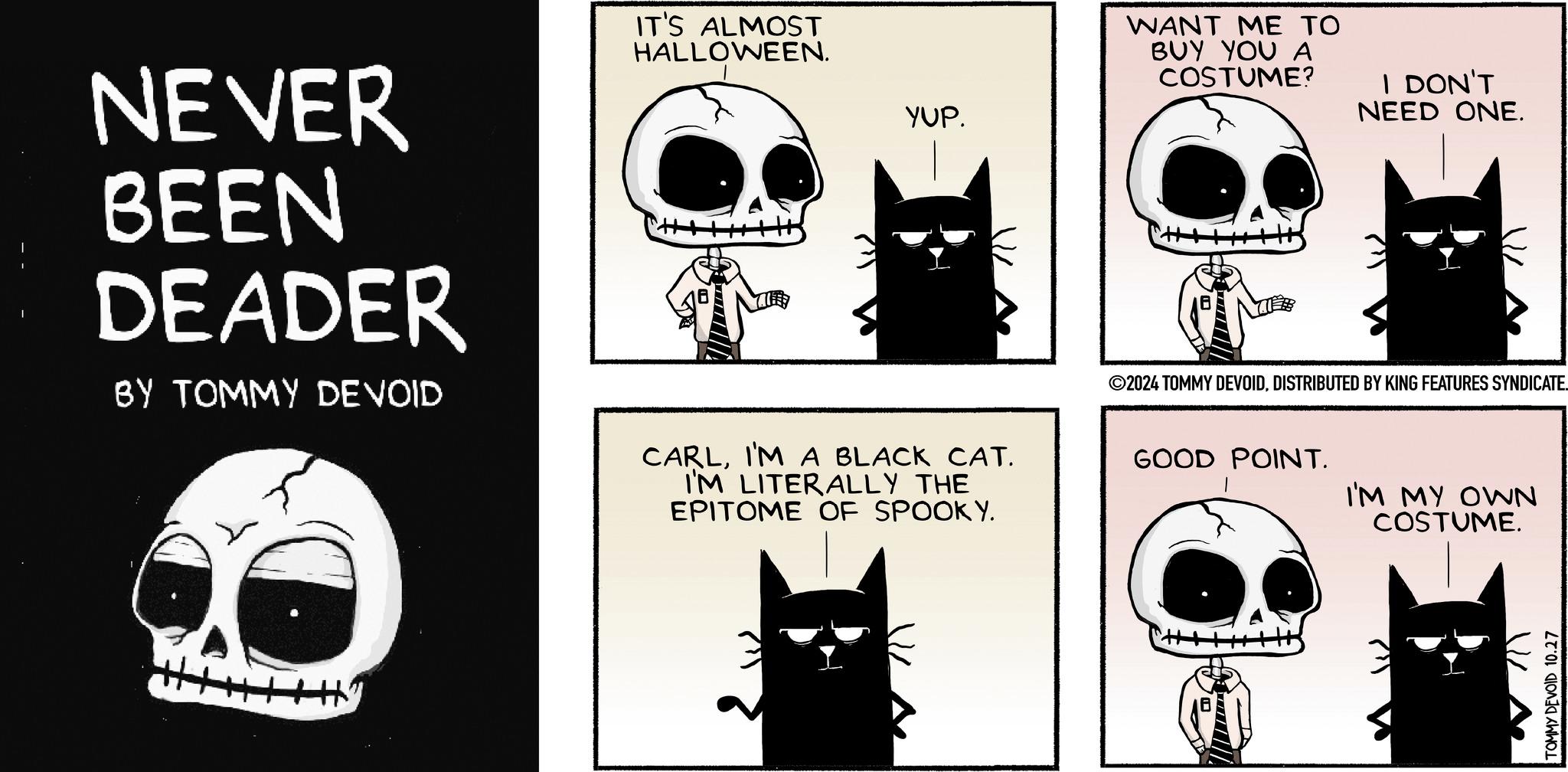 Illustration OCR: YUP. WANT ME TO BUY YOU A COSTUME? I DON'T NEED ONE. NEVER BEEN DEADER BY TOMMY DEVOID IT'S ALMOST HALLOWEEN. CARLI'M A BLACK CAT. I'M LITERALLY THE EPITOME OF SPOOKY. ©2024 TOMMY DEVOIDDISTRIBUTED BY KING FEATURES SYNDICATE. GOOD POINT. I'M MY OWN COSTUME. TOMMY DEVOID 10.27 YUP . WANT ME TO BUY YOU A COSTUME ? I DON'T NEED ONE . NEVER BEEN DEADER BY TOMMY DEVOID IT'S ALMOST HALLOWEEN . CARLI'M A BLACK CAT . I'M LITERALLY THE EPITOME OF SPOOKY . © 2024 TOMMY DEVOIDDISTRIBUTED BY KING FEATURES SYNDICATE . GOOD POINT . I'M MY OWN COSTUME . TOMMY DEVOID 10.27