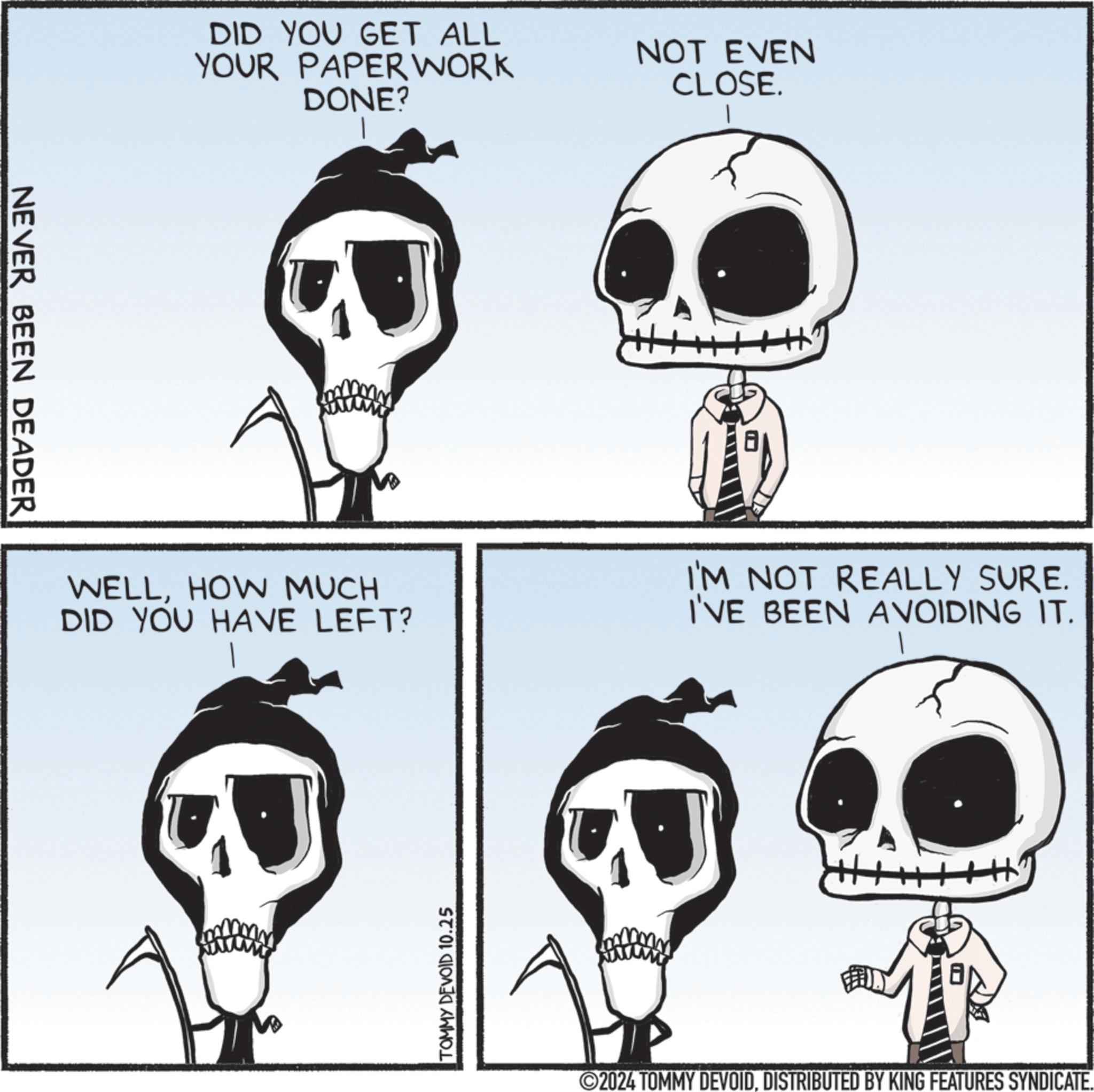 Jaw OCR: NEVER BEEN DEADER DID YOU GET ALL YOUR PAPERWORK DONE? NOT EVEN CLOSE. WELLHOW MUCH DID YOU HAVE LEFT? I'M NOT REALLY SURE. I'VE BEEN AVOIDING IT. TOMMY DEVOID 10.25 2024 TOMMY DEVOIDDISTRIBUTED BY KING FEATURES SYNDICATE. NEVER BEEN DEADER DID YOU GET ALL YOUR PAPERWORK DONE ? NOT EVEN CLOSE . WELLHOW MUCH DID YOU HAVE LEFT ? I'M NOT REALLY SURE . I'VE BEEN AVOIDING IT . TOMMY DEVOID 10.25 2024 TOMMY DEVOIDDISTRIBUTED BY KING FEATURES SYNDICATE .