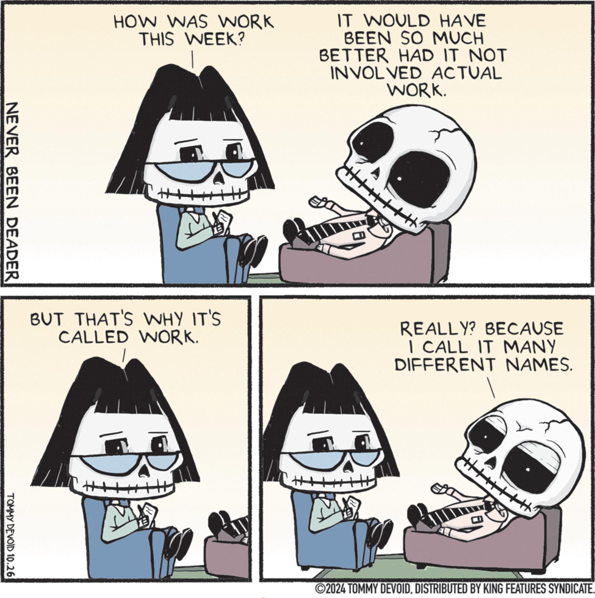 Jaw OCR: HOW WAS WORK THIS WEEK? IT WOULD HAVE BEEN SO MUCH BETTER HAD IT NOT INVOLVED ACTUAL WORK. NEVER BEEN DEADER ++ BUT THAT'S WHY IT'S CALLED WORK. REALLY? BECAUSE I CALL IT MANY DIFFERENT NAMES. TOMMY DEVOID 10.26 H ©2024 TOMMY DEVOIDDISTRIBUTED BY KING FEATURES SYNDICATE. HOW WAS WORK THIS WEEK ? IT WOULD HAVE BEEN SO MUCH BETTER HAD IT NOT INVOLVED ACTUAL WORK . NEVER BEEN DEADER ++ BUT THAT'S WHY IT'S CALLED WORK . REALLY ? BECAUSE I CALL IT MANY DIFFERENT NAMES . TOMMY DEVOID 10.26 H © 2024 TOMMY DEVOIDDISTRIBUTED BY KING FEATURES SYNDICATE .