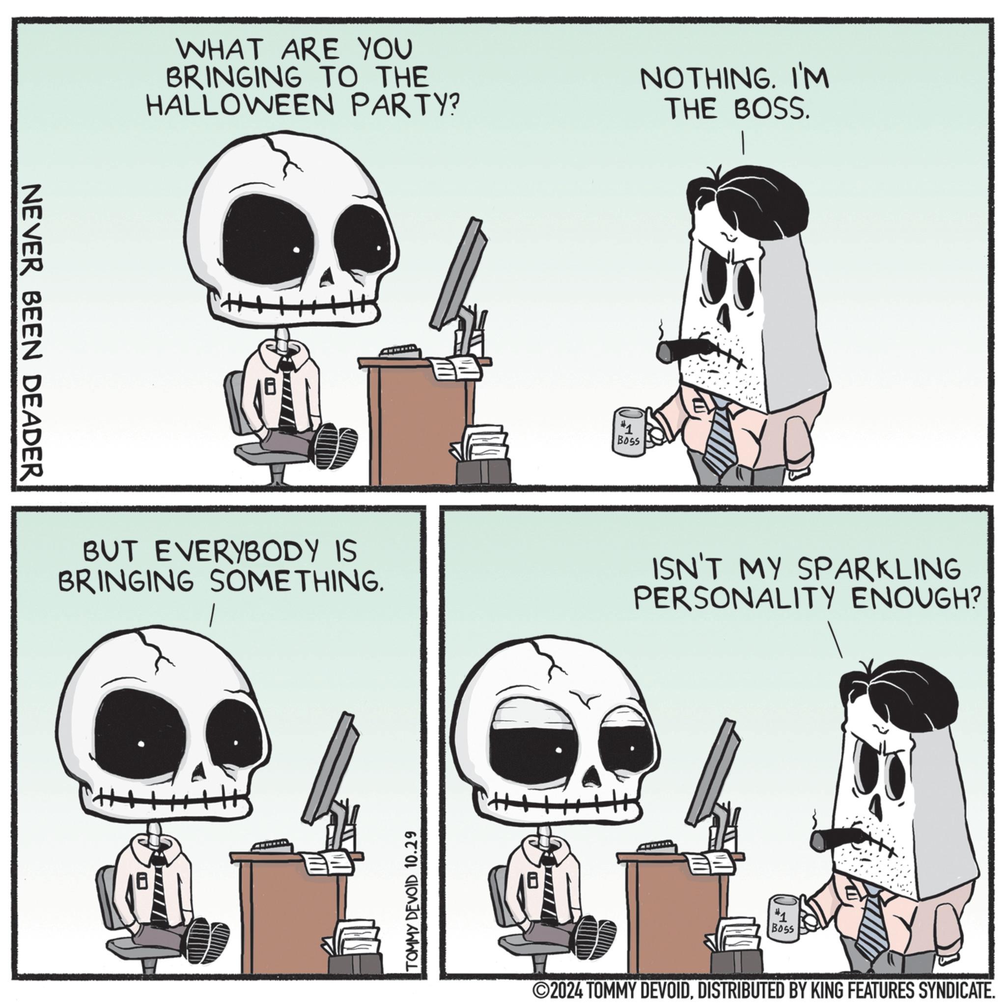 Drawing OCR: NEVER BEEN DEADER WHAT ARE YOU BRINGING TO THE HALLOWEEN PARTY? NOTHING. I'M THE BOSS. 18 BUT EVERYBODY IS BRINGING SOMETHING. TOMMY DEVOID 10.29 #1 Boss ISN'T MY SPARKLING PERSONALITY ENOUGH? #1 Boss ©2024 TOMMY DEVOIDDISTRIBUTED BY KING FEATURES SYNDICATE. NEVER BEEN DEADER WHAT ARE YOU BRINGING TO THE HALLOWEEN PARTY ? NOTHING . I'M THE BOSS . 18 BUT EVERYBODY IS BRINGING SOMETHING . TOMMY DEVOID 10.29 # 1 Boss ISN'T MY SPARKLING PERSONALITY ENOUGH ? # 1 Boss © 2024 TOMMY DEVOIDDISTRIBUTED BY KING FEATURES SYNDICATE .