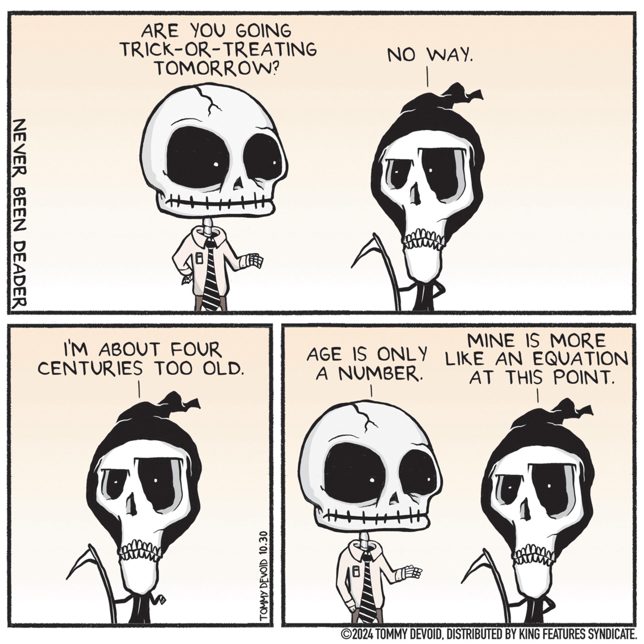 Jaw OCR: NEVER BEEN DEADER ARE YOU GOING TRICK-OR-TREATING TOMORROW? NO WAY. MINE IS MORE AGE IS ONLY LIKE AN EQUATION I'M ABOUT FOUR CENTURIES TOO OLD. A NUMBER. AT THIS POINT. TOMMY DEVOID 10.30 ©2024 TOMMY DEVOIDDISTRIBUTED BY KING FEATURES SYNDICATE. NEVER BEEN DEADER ARE YOU GOING TRICK - OR - TREATING TOMORROW ? NO WAY . MINE IS MORE AGE IS ONLY LIKE AN EQUATION I'M ABOUT FOUR CENTURIES TOO OLD . A NUMBER . AT THIS POINT . TOMMY DEVOID 10.30 © 2024 TOMMY DEVOIDDISTRIBUTED BY KING FEATURES SYNDICATE .