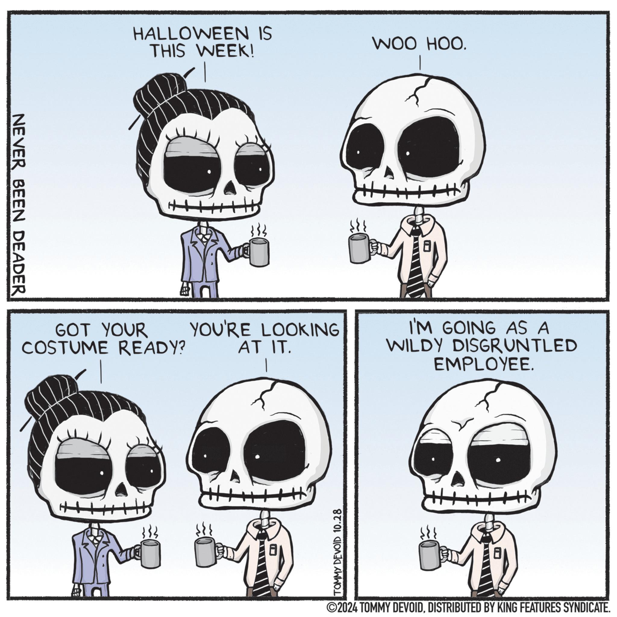 Gesture OCR: NEVER BEEN DEADER HALLOWEEN IS THIS WEEK! GOT YOUR COSTUME READY? YOU'RE LOOKING AT IT. TOMMY DEVOID 10.28 WOO HOO. ++ I'M GOING AS A WILDY DISGRUNTLED EMPLOYEE. ©2024 TOMMY DEVOIDDISTRIBUTED BY KING FEATURES SYNDICATE. NEVER BEEN DEADER HALLOWEEN IS THIS WEEK ! GOT YOUR COSTUME READY ? YOU'RE LOOKING AT IT . TOMMY DEVOID 10.28 WOO HOO . ++ I'M GOING AS A WILDY DISGRUNTLED EMPLOYEE . © 2024 TOMMY DEVOIDDISTRIBUTED BY KING FEATURES SYNDICATE .