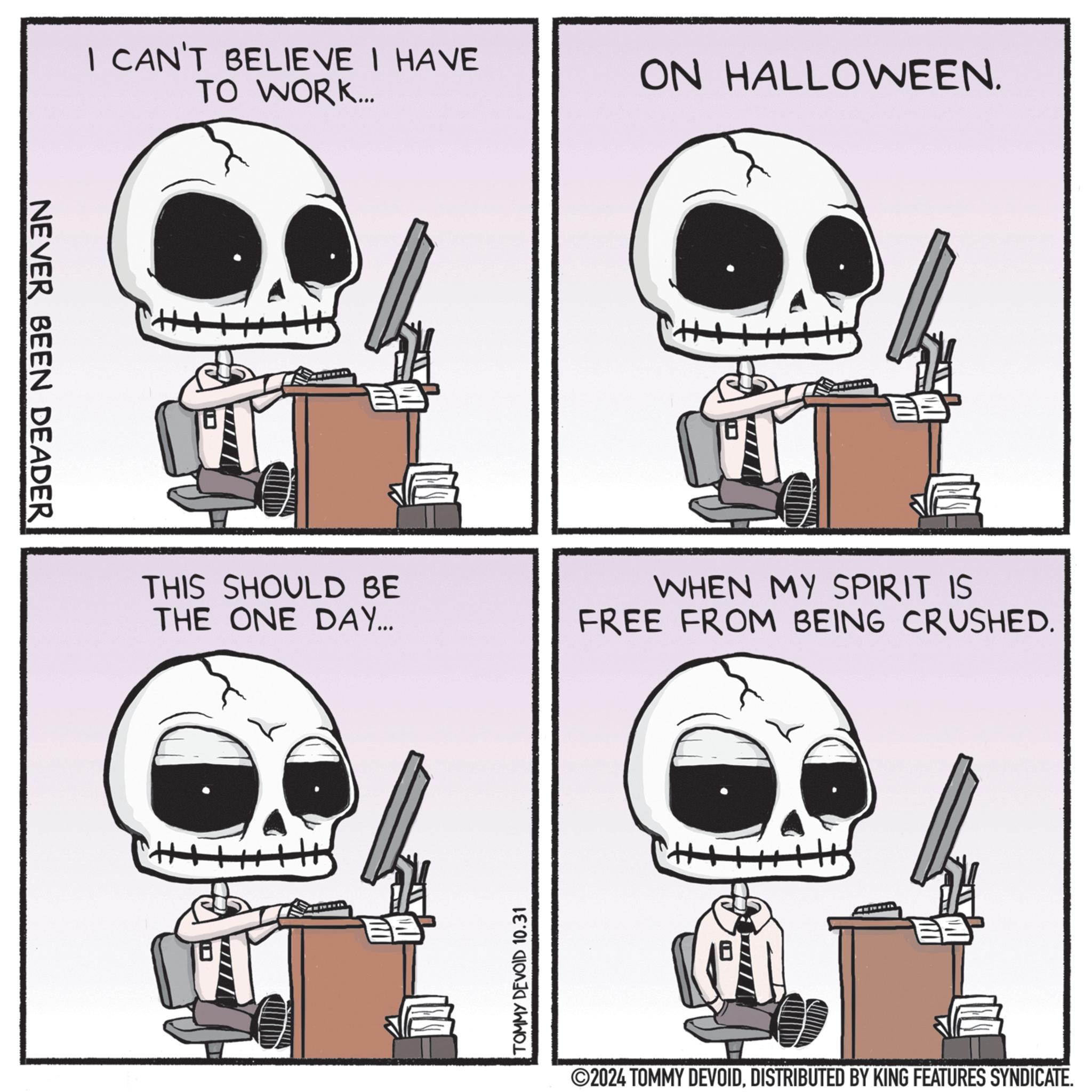 Bone OCR: NEVER BEEN DEADER I CAN'T BELIEVE I HAVE TO WORK... THIS SHOULD BE THE ONE DAY... TOMMY DEVOID 10.31 ON HALLOWEEN. WHEN MY SPIRIT IS FREE FROM BEING CRUSHED. ©2024 TOMMY DEVOIDDISTRIBUTED BY KING FEATURES SYNDICATE. NEVER BEEN DEADER I CAN'T BELIEVE I HAVE TO WORK ... THIS SHOULD BE THE ONE DAY ... TOMMY DEVOID 10.31 ON HALLOWEEN . WHEN MY SPIRIT IS FREE FROM BEING CRUSHED . © 2024 TOMMY DEVOIDDISTRIBUTED BY KING FEATURES SYNDICATE .