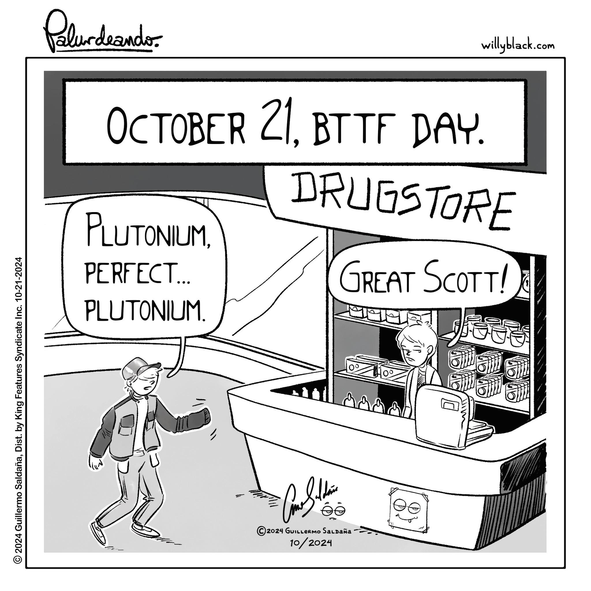 Conversation OCR: © 2024 Guillermo SaldañaDist. by King Features Syndicate Inc. 10-21-2024 Palurdrander. willyblack.com OCTOBER 21BTTF DAY. DRUGSTORE PLUTONIUMPERFECT... PLUTONIUM. GREAT SCOTT! 2024 GUILLERMO Saldaña · 10/2024 00 alaa © 2024 Guillermo SaldañaDist . by King Features Syndicate Inc. 10-21-2024 Palurdrander . willyblack.com OCTOBER 21BTTF DAY . DRUGSTORE PLUTONIUMPERFECT ... PLUTONIUM . GREAT SCOTT ! 2024 GUILLERMO Saldaña · 10/2024 00 alaa