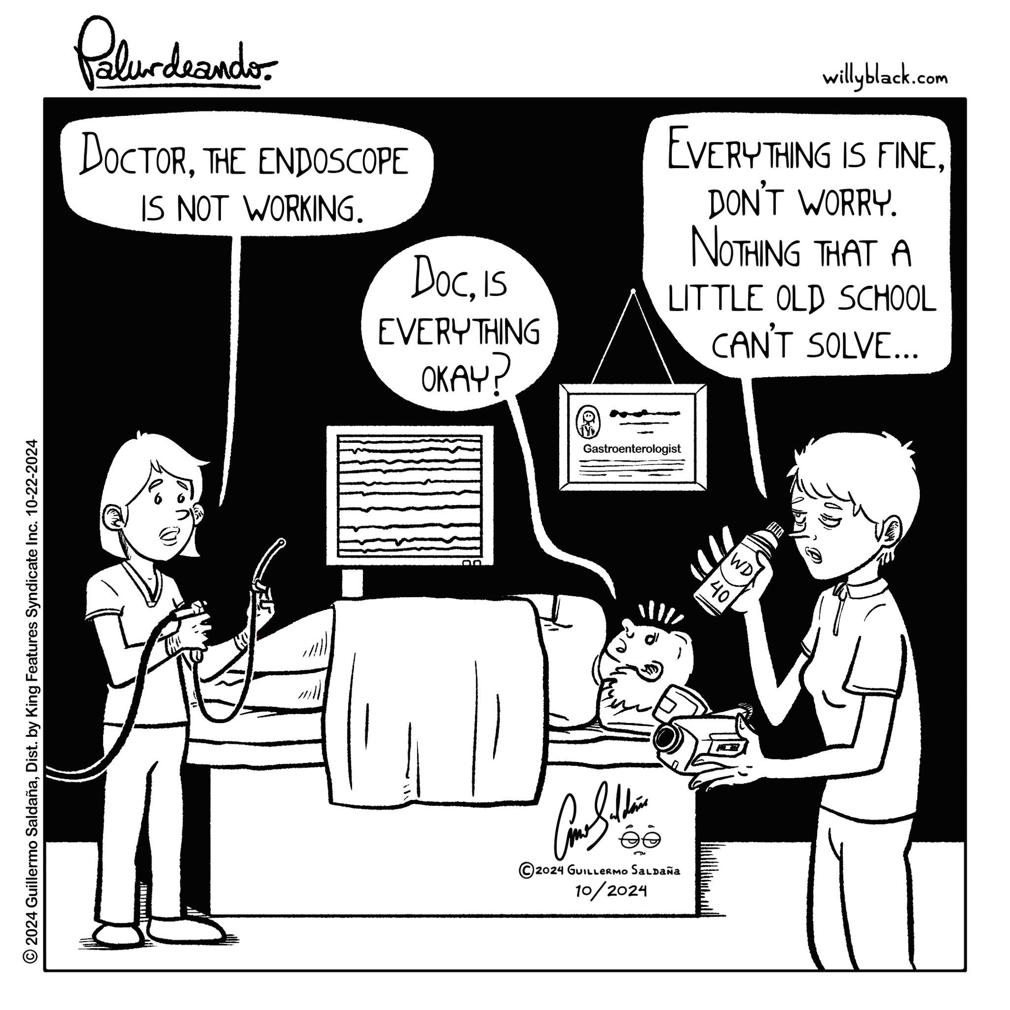 Font OCR: © 2024 Guillermo SaldañaDist. by King Features Syndicate Inc. 10-22-2024 Palur deando DOCTORTHE ENDOSCOPE IS NOT WORKING. DocIS EVERYTHING OKAY? willyblack.com EVERYTHING IS FINEDON'T WORRY. NOTHING THAT A LITTLE OLD SCHOOL CAN'T SOLVE... Gastroenterologist ©2024 GUILLERMO Saldaña 10/2024 WD 40 © 2024 Guillermo SaldañaDist . by King Features Syndicate Inc. 10-22-2024 Palur deando DOCTORTHE ENDOSCOPE IS NOT WORKING . DocIS EVERYTHING OKAY ? willyblack.com EVERYTHING IS FINEDON'T WORRY . NOTHING THAT A LITTLE OLD SCHOOL CAN'T SOLVE ... Gastroenterologist © 2024 GUILLERMO Saldaña 10/2024 WD 40