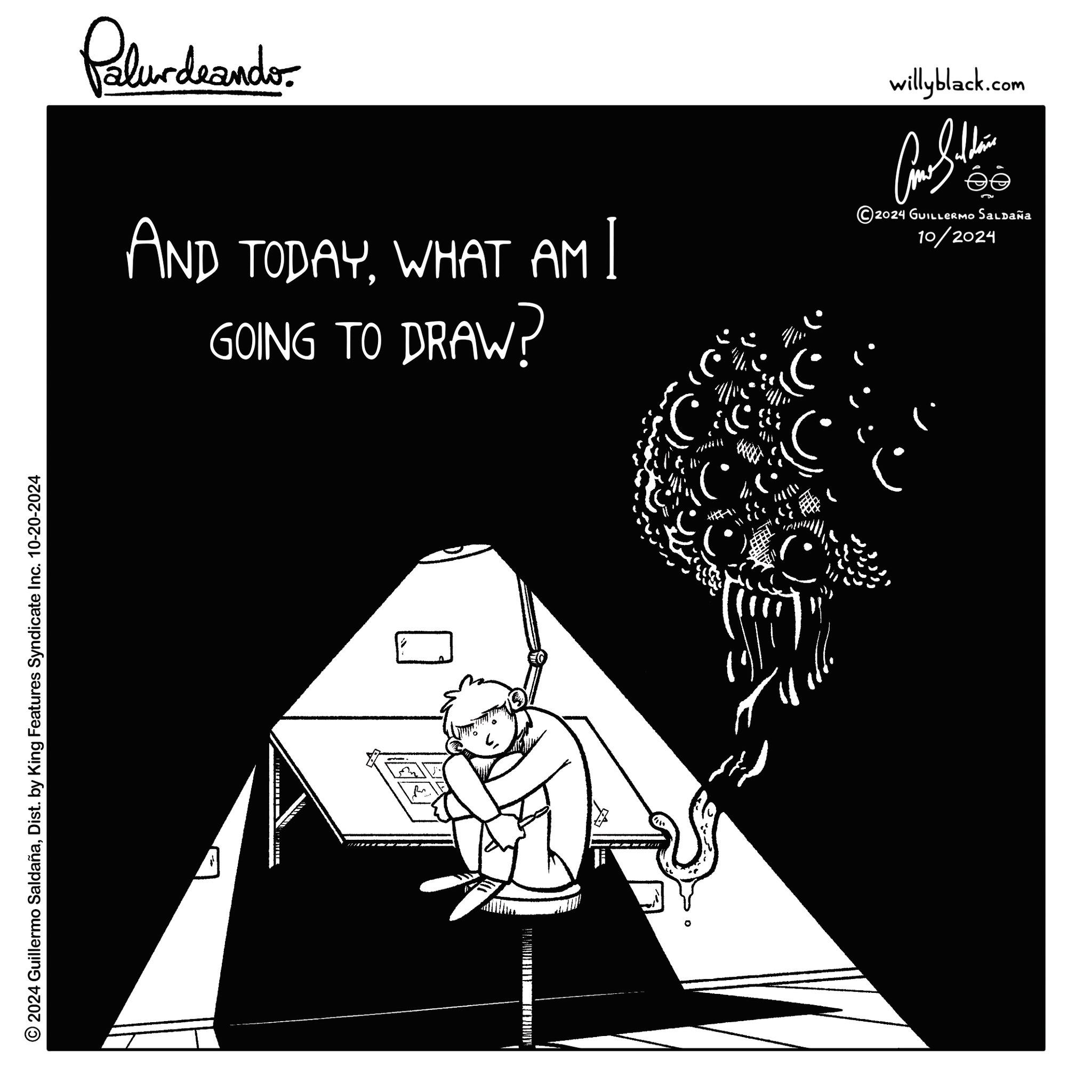 Darkness OCR: willyblack.com ???????? 2024 GUILLERMO Saldaña 10/2024 .)" >> ? Pelundaando AND TODAYWHAT AM I GOING TO DRAW? © 2024 Guillermo SaldañaDist. by King Features Syndicate Inc. 10-20-2024 willyblack.com ???????? 2024 GUILLERMO Saldaña 10/2024 . ) " >> ? Pelundaando AND TODAYWHAT AM I GOING TO DRAW ? © 2024 Guillermo SaldañaDist . by King Features Syndicate Inc. 10-20-2024