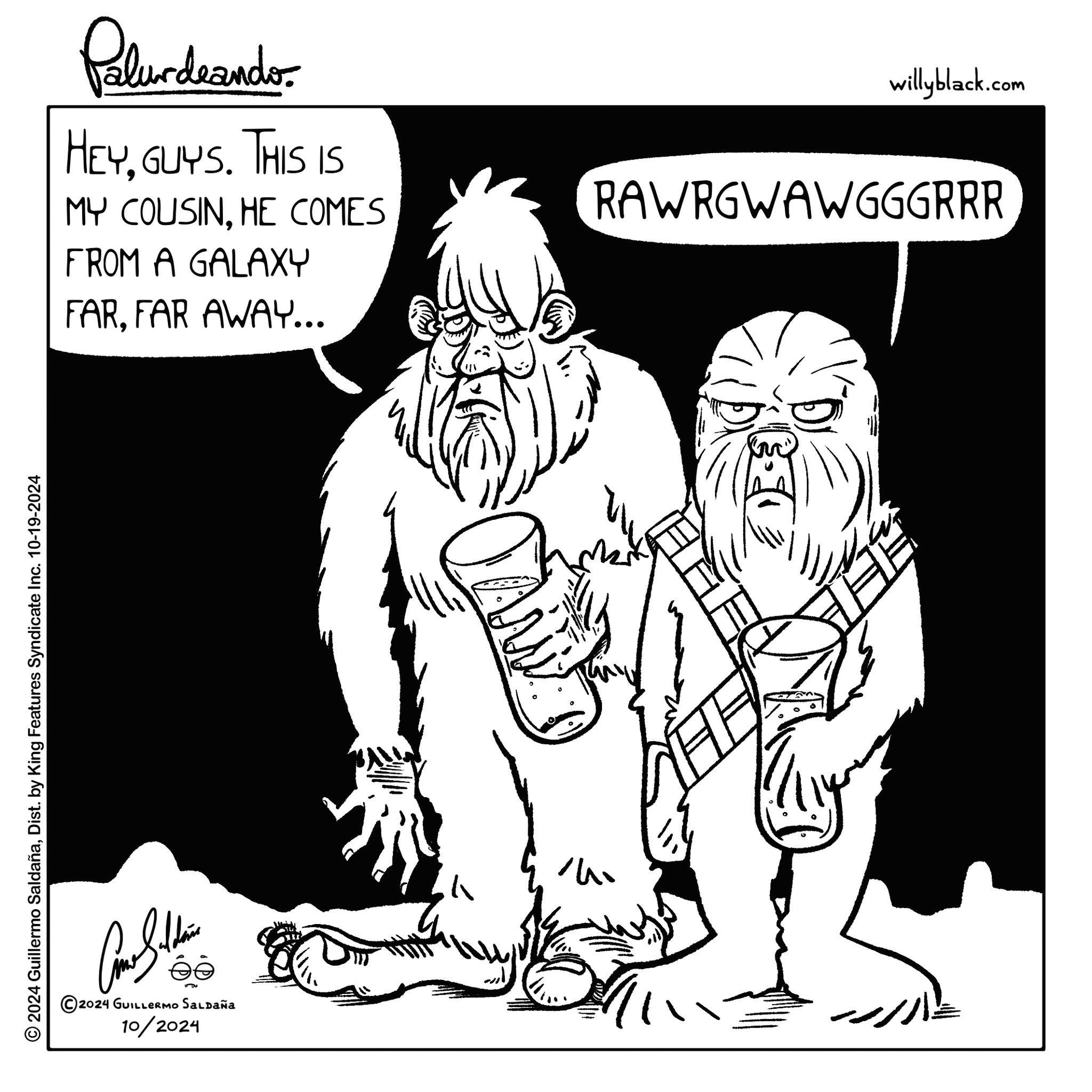 Happy OCR: © 2024 Guillermo SaldañaDist. by King Features Syndicate Inc. 10-19-2024 Bolthe ée ©2024 GUILLERMO SALDAÑA 10/2024 Palurdnander. HEYGUYS. THIS IS MY COUSINHE COMES FROM A GALAXY FARFAR AWAY... willyblack.com RAWRGWAWGGGRRR ? © 2024 Guillermo SaldañaDist . by King Features Syndicate Inc. 10-19-2024 Bolthe ée © 2024 GUILLERMO SALDAÑA 10/2024 Palurdnander . HEYGUYS . THIS IS MY COUSINHE COMES FROM A GALAXY FARFAR AWAY ... willyblack.com RAWRGWAWGGGRRR ?