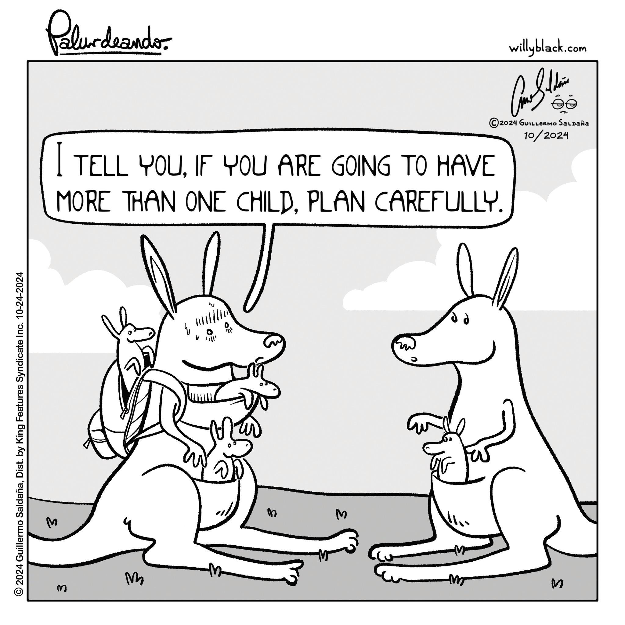 Organism OCR: © 2024 Guillermo SaldañaDist. by King Features Syndicate Inc. 10-24-2024 M S Palurdrande- I TELL YOUIF YOU ARE GOING TO HAVE willyblack.com ©2024 GUILLERMO SALDAÑA 10/2024 MORE THAN ONE CHILD. PLAN CAREFULLY. 3 W M 3 m S © 2024 Guillermo SaldañaDist . by King Features Syndicate Inc. 10-24-2024 M S Palurdrande- I TELL YOUIF YOU ARE GOING TO HAVE willyblack.com © 2024 GUILLERMO SALDAÑA 10/2024 MORE THAN ONE CHILD . PLAN CAREFULLY . 3 W M 3 m S