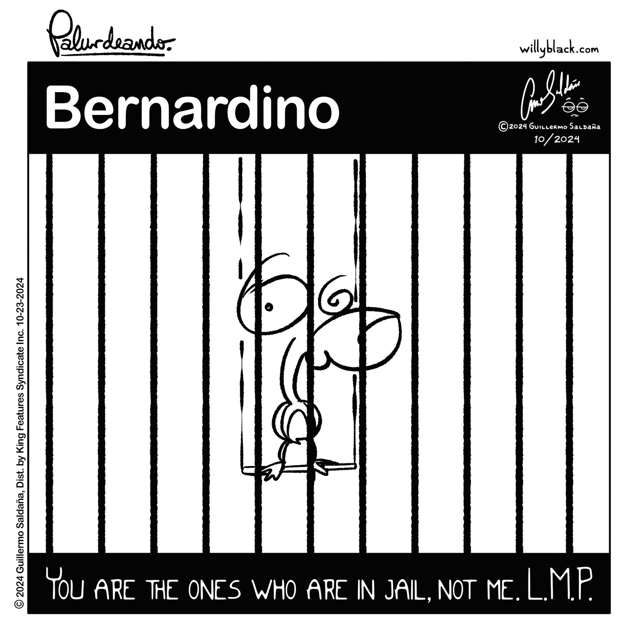 Pleased OCR: © 2024 Guillermo SaldañaDist. by King Features Syndicate Inc. 10-23-2024 Palurdrando Bernardino willyblack.com éé 5 2024 GUILLERMO SALDAÑA 10/2024 6 YOU ARE THE ONES WHO ARE IN JAILNOT ME. L.M.P. © 2024 Guillermo SaldañaDist . by King Features Syndicate Inc. 10-23-2024 Palurdrando Bernardino willyblack.com éé 5 2024 GUILLERMO SALDAÑA 10/2024 6 YOU ARE THE ONES WHO ARE IN JAILNOT ME . L.M.P.
