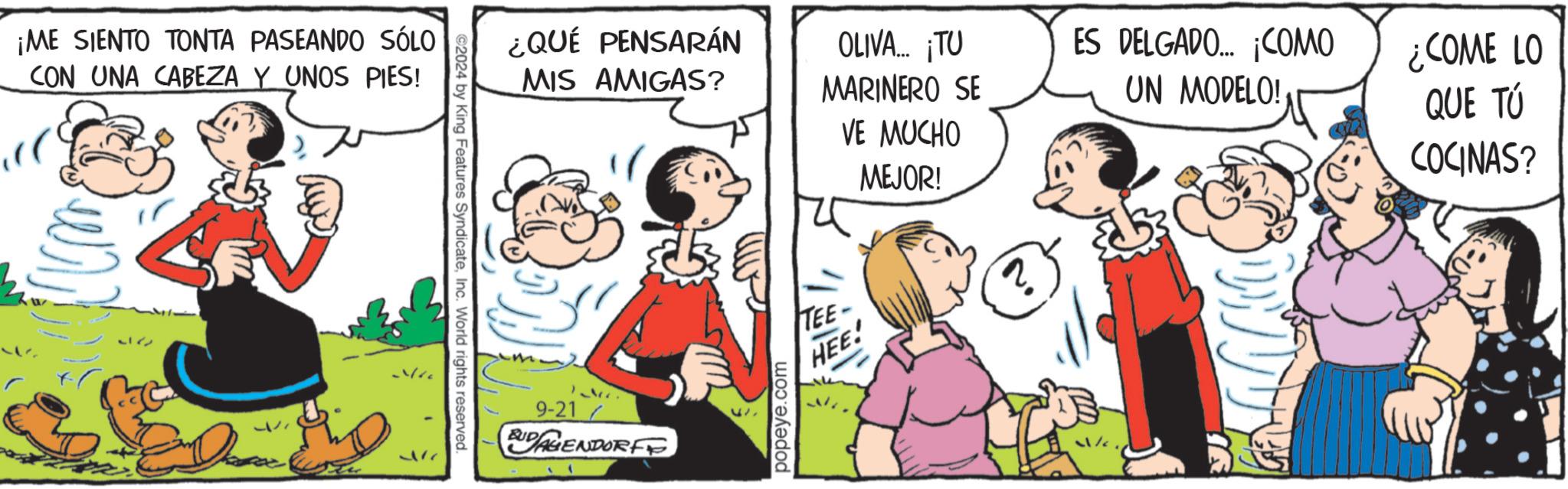 Parallel OCR: ¡ME SIENTO TONTA PASEANDO SÓLO CON UNA CABEZA Y UNOS PIES! 217 ©2024 by King Features SyndicateInc. World rights reserved. ¿QUÉ PENSARÁN MIS AMIGAS? OLIVA... ¡TU MARINERO SE VE MUCHO 9-21 BUDAGENDORF popeye.com TEE- HEE! MEJOR! ES DELGADO... ¡COMO UN MODELO! ¿COME LO QUE TÚ COCINAS? ¡ ME SIENTO TONTA PASEANDO SÓLO CON UNA CABEZA Y UNOS PIES ! 217 © 2024 by King Features SyndicateInc. World rights reserved . ¿ QUÉ PENSARÁN MIS AMIGAS ? OLIVA ... ¡ TU MARINERO SE VE MUCHO 9-21 BUDAGENDORF popeye.com TEE- HEE ! MEJOR ! ES DELGADO ... ¡ COMO UN MODELO ! ¿ COME LO QUE TÚ COCINAS ?