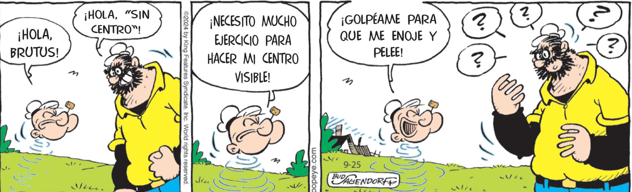 Conversation OCR: ¡HOLABRUTUS! M ¡HOLA"SIN CENTRO"! ¡NECESITO MUCHO EJERCICIO PARA HACER MI CENTRO VISIBLE! ¡GOLPEAME PARA QUE ME ENOJE Y PELEE! M 2024 by King Features SyndicateInc. World rights reserved. popeye.com 9-25 BAGENDORFF ? 2 ? ? m ¡ HOLABRUTUS ! M ¡ HOLA" SIN CENTRO " ! ¡ NECESITO MUCHO EJERCICIO PARA HACER MI CENTRO VISIBLE ! ¡ GOLPEAME PARA QUE ME ENOJE Y PELEE ! M 2024 by King Features SyndicateInc. World rights reserved . popeye.com 9-25 BAGENDORFF ? 2 ? ? m