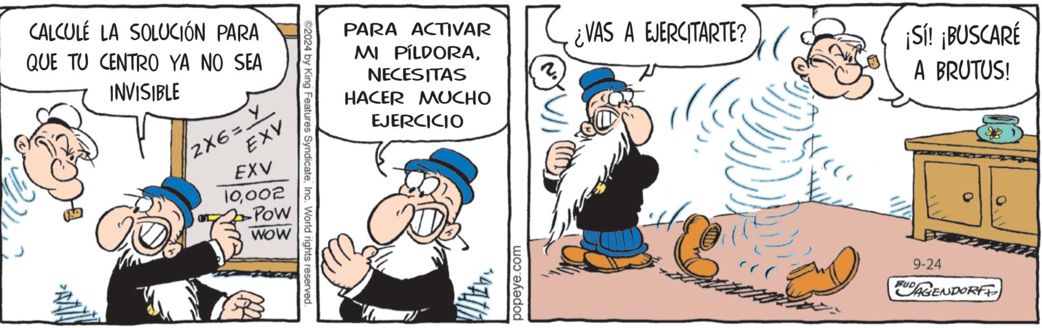 Conversation OCR: CALCULÉ LA SOLUCIÓN PARA QUE TU CENTRO YA NO SEA INVISIBLE 2X6= ? EXV EXV 10002 POW WOW ©2024 by King Features SyndicateInc. World rights reserved. PARA ACTIVAR MI PÍLDORANECESITAS HACER MUCHO EJERCICIO 2. popeye.com ¿VAS A EJERCITARTE? ¡Sí! ¡BUSCARÉ A BRUTUS! BUD 9-24 AGENDORFF CALCULÉ LA SOLUCIÓN PARA QUE TU CENTRO YA NO SEA INVISIBLE 2X6 = ? EXV EXV 10002 POW WOW © 2024 by King Features SyndicateInc. World rights reserved . PARA ACTIVAR MI PÍLDORANECESITAS HACER MUCHO EJERCICIO 2 . popeye.com ¿ VAS A EJERCITARTE ? ¡ Sí ! ¡ BUSCARÉ A BRUTUS ! BUD 9-24 AGENDORFF