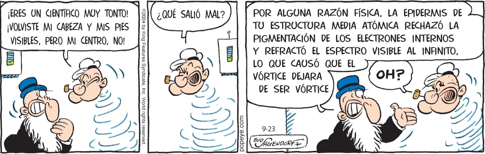 Happy OCR: ¡ERES UN CIENTIFICO MUY TONTO! ¡VOLVISTE MI CABEZA Y MIS PIES VISIBLESNO! ©2024 by King Features SyndicateInc. World rights reserved. ¿QUÉ SALIÓ MAL? ?????! POR ALGUNA RAZÓN FÍSICALA EPIDERMIS DE TU ESTRUCTURA MEDIA ATÓMICA RECHAZÓ LA PIGMENTACIÓN DE LOS ELECTRONES INTERNOS Y REFRACTÓ EL ESPECTRO VISIBLE AL INFINITOLO QUE CAUSÓ QUE EL VORTICE DEJARA DE SER VORTICE OH? popeye.com BUD 9-23 AGENDORF ¡ ERES UN CIENTIFICO MUY TONTO ! ¡ VOLVISTE MI CABEZA Y MIS PIES VISIBLESPERO MI CENTRONO ! © 2024 by King Features SyndicateInc. World rights reserved . ¿ QUÉ SALIÓ MAL ? ????? ! POR ALGUNA RAZÓN FÍSICALA EPIDERMIS DE TU ESTRUCTURA MEDIA ATÓMICA RECHAZÓ LA PIGMENTACIÓN DE LOS ELECTRONES INTERNOS Y REFRACTÓ EL ESPECTRO VISIBLE AL INFINITOLO QUE CAUSÓ QUE EL VORTICE DEJARA DE SER VORTICE OH ? popeye.com BUD 9-23 AGENDORF