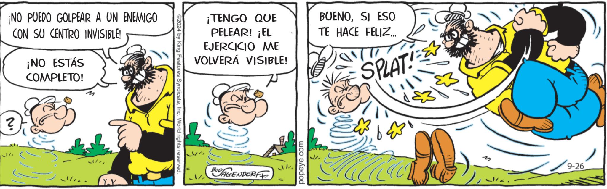 Art OCR: ¡NO PUEDO GOLPEAR A UN ENEMIGO CON SU CENTRO INVISIBLE! ¡NO ESTÁS COMPLETO! ? ©2024 by King Features SyndicateInc. World rights reserved. ¡TENGO QUE PELEAR! ¡EL EJERCICIO ME VOLVERÁ VISIBLE! BUENOSI ESO TE HACE FELIZ... SPLAT!= AGENDORF popeye.com 9-26 ¡ NO PUEDO GOLPEAR A UN ENEMIGO CON SU CENTRO INVISIBLE ! ¡ NO ESTÁS COMPLETO ! ? © 2024 by King Features SyndicateInc. World rights reserved . ¡ TENGO QUE PELEAR ! ¡ EL EJERCICIO ME VOLVERÁ VISIBLE ! BUENOSI ESO TE HACE FELIZ ... SPLAT ! = AGENDORF popeye.com 9-26