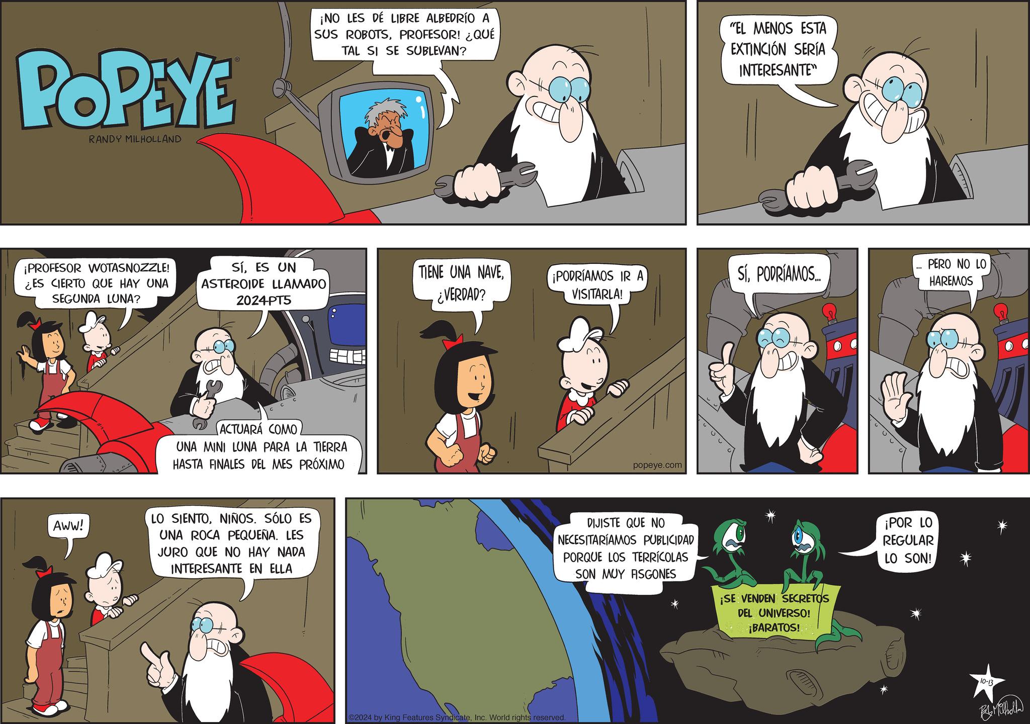 Comics OCR: POPEYE RANDY MILHOLLAND ¡NO LES DÉ LIBRE ALBEDRÍO A SUS ROBOTSPROFESOR! ¿QUÉ TAL SI SE SUBLEVAN? "EL MENOS ESTA EXTINCIÓN SERÍA INTERESANTE" ¡PROFESOR WOTASNOZZLE! ¿ES CIERTO QUE HAY UNA SEGUNDA LUNA? SíES UN ASTEROIDE LLAMADO 2024-PT5 TIENE UNA NAVE¿VERDAD? ¡PODRÍAMOS IR A VISITARLA! SÍPODRÍAMOS... PERO NO LO HAREMOS ACTUARÁ COMO UNA MINI LUNA PARA LA TIERRA HASTA FINALES DEL MES PRÓXIMO popeye.com AWW! LO SIENTONIÑOS. SÓLO ES UNA ROCA PEQUEÑA. LES JURO QUE NO HAY NADA INTERESANTE EN ELLA DIJISTE QUE NO NECESITARÍAMOS PUBLICIDAD PORQUE LOS TERRÍCOLAS SON MUY ASGONES ¡SE VENDEN SECRETOS DEL UNIVERSO! ¡BARATOS! 2024 by King Features SyndicateInc. World rights reserved. ¡POR LO REGULAR LO SON! 10-13 Be Milholla POPEYE RANDY MILHOLLAND ¡ NO LES DÉ LIBRE ALBEDRÍO A SUS ROBOTSPROFESOR ! ¿ QUÉ TAL SI SE SUBLEVAN ? " EL MENOS ESTA EXTINCIÓN SERÍA INTERESANTE " ¡ PROFESOR WOTASNOZZLE ! ¿ ES CIERTO QUE HAY UNA SEGUNDA LUNA ? SíES UN ASTEROIDE LLAMADO 2024 - PT5 TIENE UNA NAVE¿ VERDAD ? ¡ PODRÍAMOS IR A VISITARLA ! SÍPODRÍAMOS ... PERO NO LO HAREMOS ACTUARÁ COMO UNA MINI LUNA PARA LA TIERRA HASTA FINALES DEL MES PRÓXIMO popeye.com AWW ! LO SIENTONIÑOS . SÓLO ES UNA ROCA PEQUEÑA . LES JURO QUE NO HAY NADA INTERESANTE EN ELLA DIJISTE QUE NO NECESITARÍAMOS PUBLICIDAD PORQUE LOS TERRÍCOLAS SON MUY ASGONES ¡ SE VENDEN SECRETOS DEL UNIVERSO ! ¡ BARATOS ! 2024 by King Features SyndicateInc. World rights reserved . ¡ POR LO REGULAR LO SON ! 10-13 Be Milholla