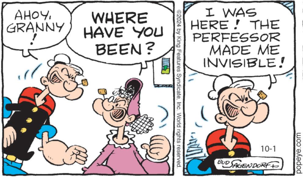 Rectangle OCR: AHOYGRANNY WHERE HAVE YOU BEEN? ©2024 by King Features SyndicateInc. World rights reserved. I WAS HERE! THE PERFESSOR MADE ME INVISIBLE! 10-1 BUD SAGENDORFF popeye.com AHOYGRANNY WHERE HAVE YOU BEEN ? © 2024 by King Features SyndicateInc. World rights reserved . I WAS HERE ! THE PERFESSOR MADE ME INVISIBLE ! 10-1 BUD SAGENDORFF popeye.com