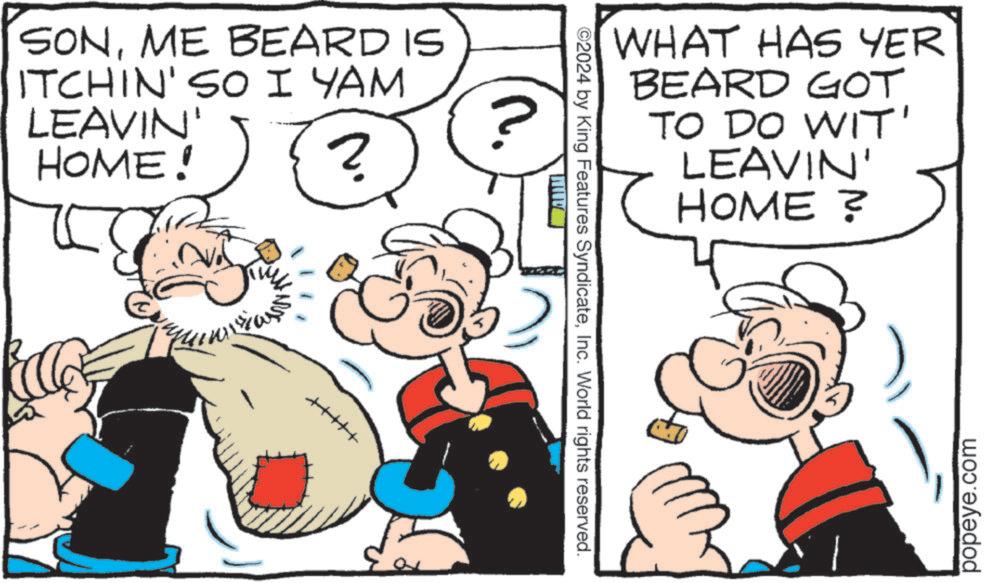 Line OCR: SONME BEARD IS ITCHIN' SO I YAM LEAVIN' HOME! ? ©2024 by King Features SyndicateInc. World rights reserved. F WHAT HAS YER BEARD GOT TO DO WIT' LEAVIN' HOME ? popeye.com SONME BEARD IS ITCHIN ' SO I YAM LEAVIN ' HOME ! ? © 2024 by King Features SyndicateInc. World rights reserved . F WHAT HAS YER BEARD GOT TO DO WIT ' LEAVIN ' HOME ? popeye.com