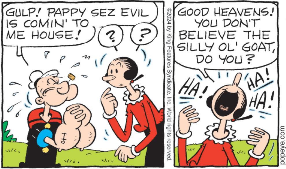 Happy OCR: GULP! PAPPY SEZ EVIL IS COMIN' TO ME HOUSE! ? ? ? WC. tto GOOD HEAVENS! YOU DON'T BELIEVE THE SILLY OL' GOATDO YOU? HA! HA! HA! 2024 by King Features SyndicateInc. World rights reserved. popeye.com GULP ! PAPPY SEZ EVIL IS COMIN ' TO ME HOUSE ! ? ? ? WC . tto GOOD HEAVENS ! YOU DON'T BELIEVE THE SILLY OL ' GOATDO YOU ? HA ! HA ! HA ! 2024 by King Features SyndicateInc. World rights reserved . popeye.com