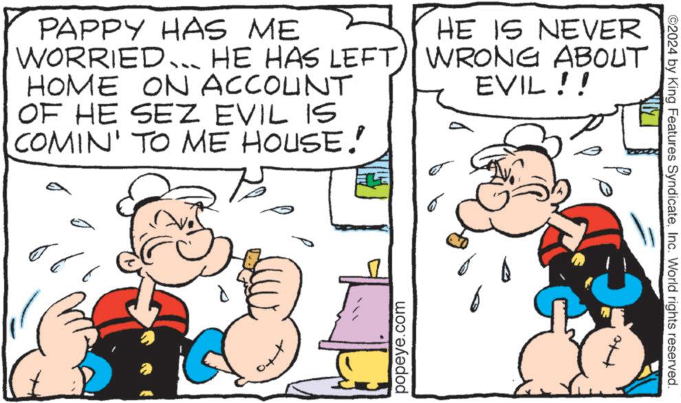 Line OCR: PAPPY HAS ME WORRIED... HE HAS LEFT HOME ON ACCOUNT OF HE SEZ EVIL IS COMIN' TO ME HOUSE." HE IS NEVER WRONG ABOUT EVIL!! popeye.com ©2024 by King Features SyndicateInc. World rights reserved. PAPPY HAS ME WORRIED ... HE HAS LEFT HOME ON ACCOUNT OF HE SEZ EVIL IS COMIN ' TO ME HOUSE . " HE IS NEVER WRONG ABOUT EVIL !! popeye.com © 2024 by King Features SyndicateInc. World rights reserved .