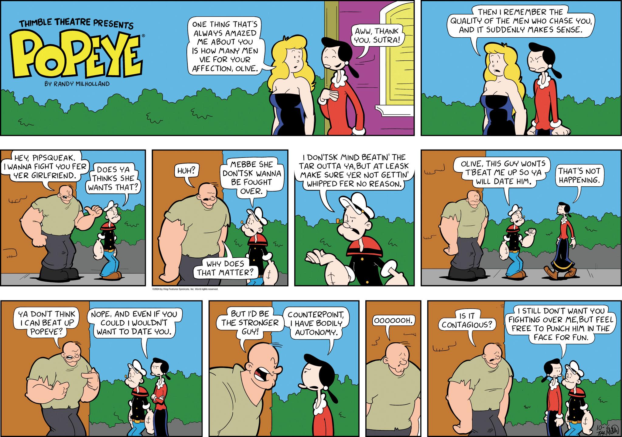 Parallel OCR: THIMBLE THEATRE PRESENTS POPEYE BY RANDY MILHOLLAND ONE THING THAT'S ALWAYS AMAZED ME ABOUT YOU IS HOW MANY MEN VIE FOR YOUR AFFECTIONOLIVE. AWWTHANK YOUSUTRA! THEN I REMEMBER THE QUALITY OF THE MEN WHO CHASE YOUAND IT SUDDENLY MAKES SENSE. Eu ??? HEYPIPSQUEAK. YER GIRLFRIEND. I WANNA FIGHT YOU FER DOES YA THINKS SHE WANTS THAT? HUH? MEBBE SHE DON'TSK WANNA BE FOUGHT OVER. Ev ww WHY DOES THAT MATTER? €2024 by King Features SyndicateInc. World rights reserved. YA DON'T THINK I CAN BEAT UP POPEYE? NOPEAND EVEN IF YOU COULD I WOULDN'T WANT TO DATE YOU. ?? I DON'TSK MIND BEATIN' THE TAR OUTTA YABUT AT LEASK MAKE SURE YER NOT GETTIN' WHIPPED FER NO REASON. OLIVETHIS GUY WONTS T'BEAT ME UP SO YA WILL DATE HIM. THAT'S NOT HAPPENING. BUT I'D BE THE STRONGER GUY! COUNTERPOINTI HAVE BODILY AUTONOMY. 000000H. 45 IS IT CONTAGIOUS? I STILL DON'T WANT YOU FIGHTING OVER MEBUT FEEL FREE TO PUNCH HIM IN THE FACE FOR FUN. ??? Er THIMBLE THEATRE PRESENTS POPEYE BY RANDY MILHOLLAND ONE THING THAT'S ALWAYS AMAZED ME ABOUT YOU IS HOW MANY MEN VIE FOR YOUR AFFECTIONOLIVE . AWWTHANK YOUSUTRA ! THEN I REMEMBER THE QUALITY OF THE MEN WHO CHASE YOUAND IT SUDDENLY MAKES SENSE . Eu ??? HEYPIPSQUEAK . YER GIRLFRIEND . I WANNA FIGHT YOU FER DOES YA THINKS SHE WANTS THAT ? HUH ? MEBBE SHE DON'TSK WANNA BE FOUGHT OVER . Ev ww WHY DOES THAT MATTER ? € 2024 by King Features SyndicateInc. World rights reserved . YA DON'T THINK I CAN BEAT UP POPEYE ? NOPEAND EVEN IF YOU COULD I WOULDN'T WANT TO DATE YOU . ?? I DON'TSK MIND BEATIN ' THE TAR OUTTA YABUT AT LEASK MAKE SURE YER NOT GETTIN ' WHIPPED FER NO REASON . OLIVETHIS GUY WONTS T'BEAT ME UP SO YA WILL DATE HIM . THAT'S NOT HAPPENING . BUT I'D BE THE STRONGER GUY ! COUNTERPOINTI HAVE BODILY AUTONOMY . 000000H . 45 IS IT CONTAGIOUS ? I STILL DON'T WANT YOU FIGHTING OVER MEBUT FEEL FREE TO PUNCH HIM IN THE FACE FOR FUN . ??? Er