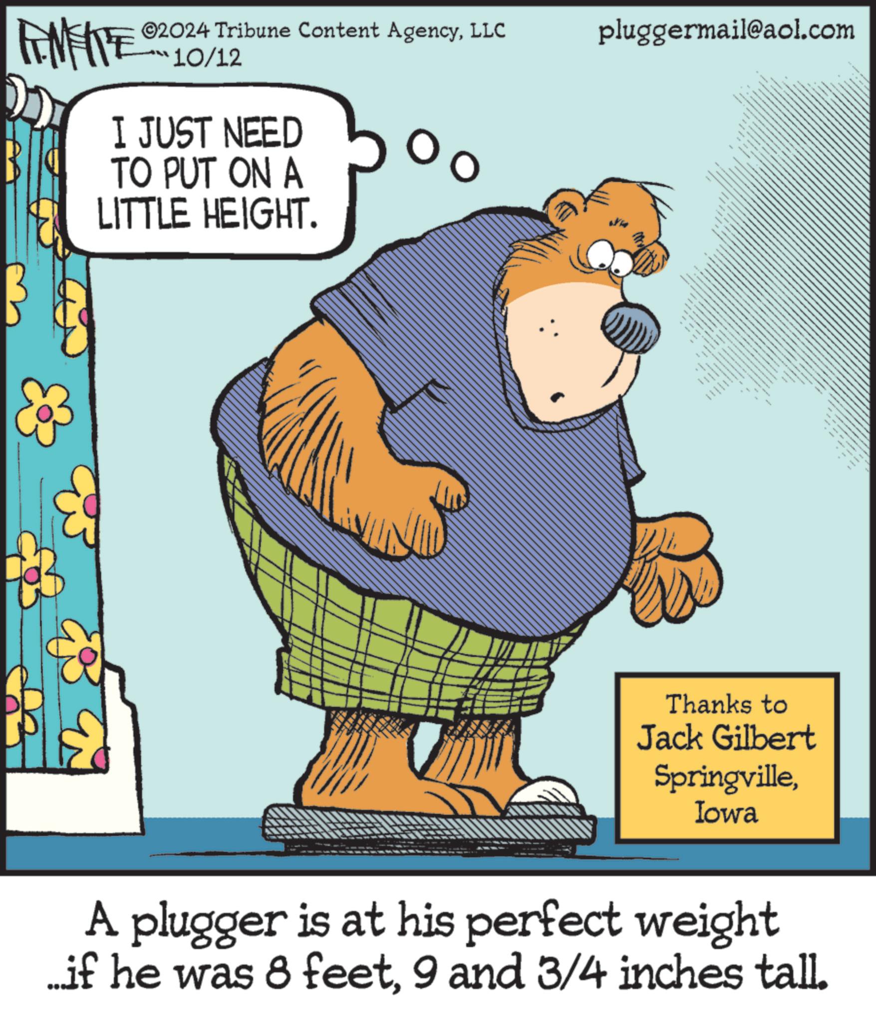 Humour OCR: 02024 Tribune Content AgencyLLC 10/12 I JUST NEED TO PUT ON A LITTLE HEIGHT. pluggermail@aol.com Thanks to Jack Gilbert SpringvilleIowa A plugger is at his perfect weight ...if he was 8 feet9 and 3/4 inches tall. 02024 Tribune Content AgencyLLC 10/12 I JUST NEED TO PUT ON A LITTLE HEIGHT . pluggermail@aol.com Thanks to Jack Gilbert SpringvilleIowa A plugger is at his perfect weight ... if he was 8 feet9 and 3/4 inches tall .