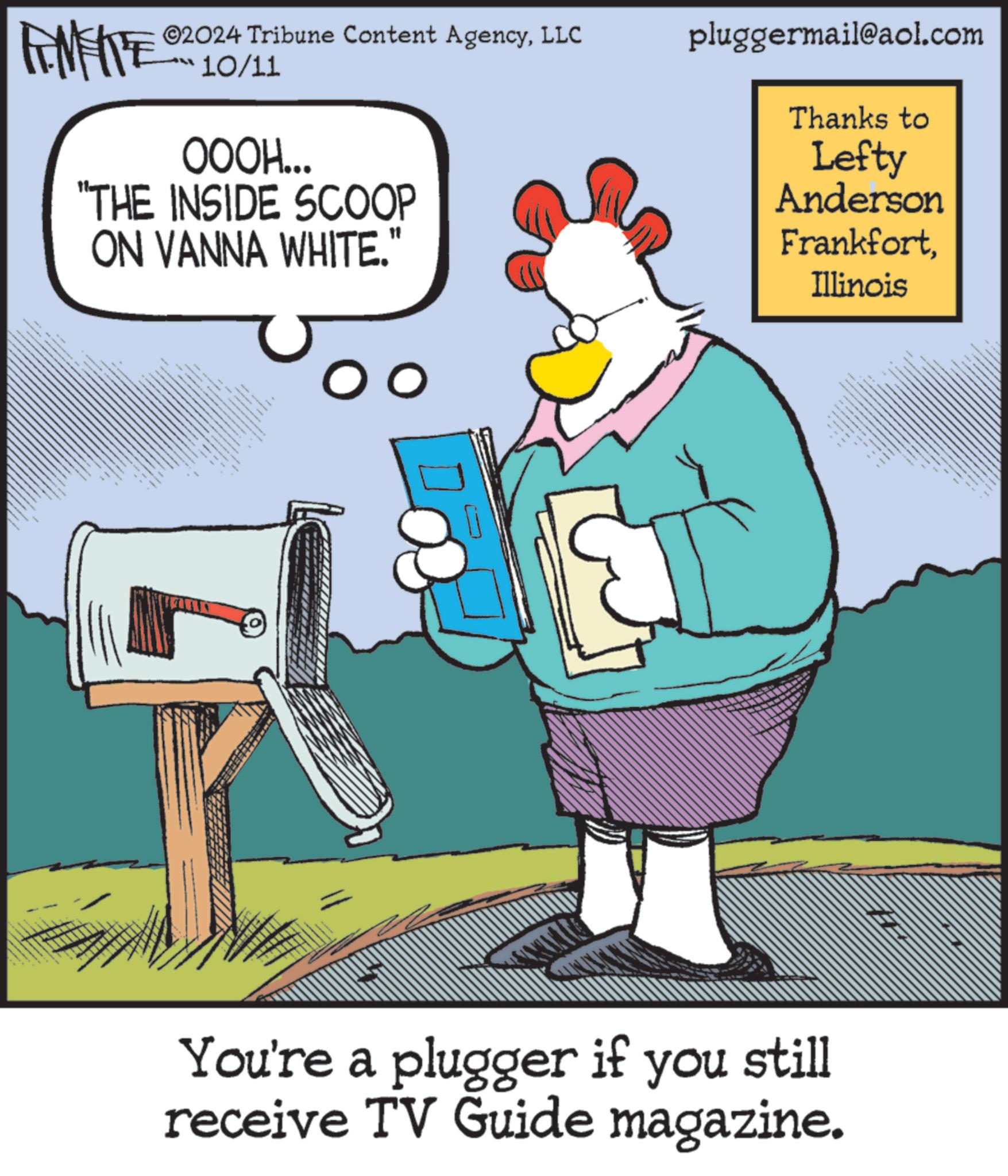 Sharing OCR: ANFIE 02024 Tribune Content AgencyLLC pluggermail@aol.com 10/11 OOOH... "THE INSIDE SCOOP ON VANNA WHITE." Thanks to Lefty Anderson FrankfortIllinois You're a plugger if you still receive TV Guide magazine. ANFIE 02024 Tribune Content AgencyLLC pluggermail@aol.com 10/11 OOOH ... " THE INSIDE SCOOP ON VANNA WHITE . " Thanks to Lefty Anderson FrankfortIllinois You're a plugger if you still receive TV Guide magazine .
